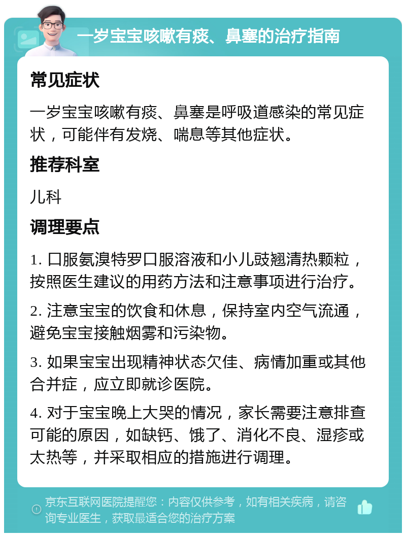 一岁宝宝咳嗽有痰、鼻塞的治疗指南 常见症状 一岁宝宝咳嗽有痰、鼻塞是呼吸道感染的常见症状，可能伴有发烧、喘息等其他症状。 推荐科室 儿科 调理要点 1. 口服氨溴特罗口服溶液和小儿豉翘清热颗粒，按照医生建议的用药方法和注意事项进行治疗。 2. 注意宝宝的饮食和休息，保持室内空气流通，避免宝宝接触烟雾和污染物。 3. 如果宝宝出现精神状态欠佳、病情加重或其他合并症，应立即就诊医院。 4. 对于宝宝晚上大哭的情况，家长需要注意排查可能的原因，如缺钙、饿了、消化不良、湿疹或太热等，并采取相应的措施进行调理。