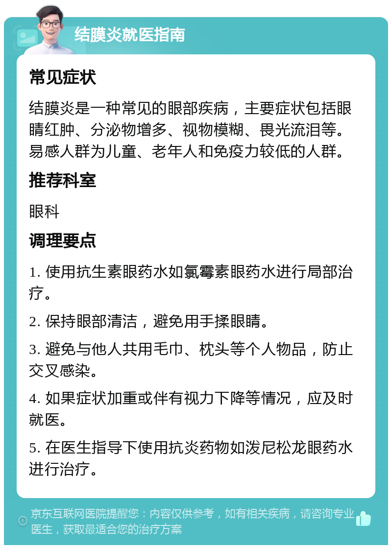 结膜炎就医指南 常见症状 结膜炎是一种常见的眼部疾病，主要症状包括眼睛红肿、分泌物增多、视物模糊、畏光流泪等。易感人群为儿童、老年人和免疫力较低的人群。 推荐科室 眼科 调理要点 1. 使用抗生素眼药水如氯霉素眼药水进行局部治疗。 2. 保持眼部清洁，避免用手揉眼睛。 3. 避免与他人共用毛巾、枕头等个人物品，防止交叉感染。 4. 如果症状加重或伴有视力下降等情况，应及时就医。 5. 在医生指导下使用抗炎药物如泼尼松龙眼药水进行治疗。