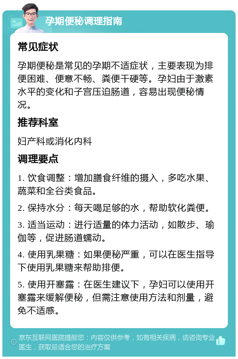 孕期便秘调理指南 常见症状 孕期便秘是常见的孕期不适症状，主要表现为排便困难、便意不畅、粪便干硬等。孕妇由于激素水平的变化和子宫压迫肠道，容易出现便秘情况。 推荐科室 妇产科或消化内科 调理要点 1. 饮食调整：增加膳食纤维的摄入，多吃水果、蔬菜和全谷类食品。 2. 保持水分：每天喝足够的水，帮助软化粪便。 3. 适当运动：进行适量的体力活动，如散步、瑜伽等，促进肠道蠕动。 4. 使用乳果糖：如果便秘严重，可以在医生指导下使用乳果糖来帮助排便。 5. 使用开塞露：在医生建议下，孕妇可以使用开塞露来缓解便秘，但需注意使用方法和剂量，避免不适感。