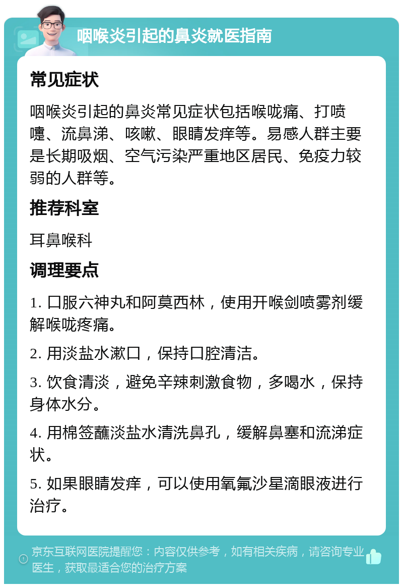 咽喉炎引起的鼻炎就医指南 常见症状 咽喉炎引起的鼻炎常见症状包括喉咙痛、打喷嚏、流鼻涕、咳嗽、眼睛发痒等。易感人群主要是长期吸烟、空气污染严重地区居民、免疫力较弱的人群等。 推荐科室 耳鼻喉科 调理要点 1. 口服六神丸和阿莫西林，使用开喉剑喷雾剂缓解喉咙疼痛。 2. 用淡盐水漱口，保持口腔清洁。 3. 饮食清淡，避免辛辣刺激食物，多喝水，保持身体水分。 4. 用棉签蘸淡盐水清洗鼻孔，缓解鼻塞和流涕症状。 5. 如果眼睛发痒，可以使用氧氟沙星滴眼液进行治疗。