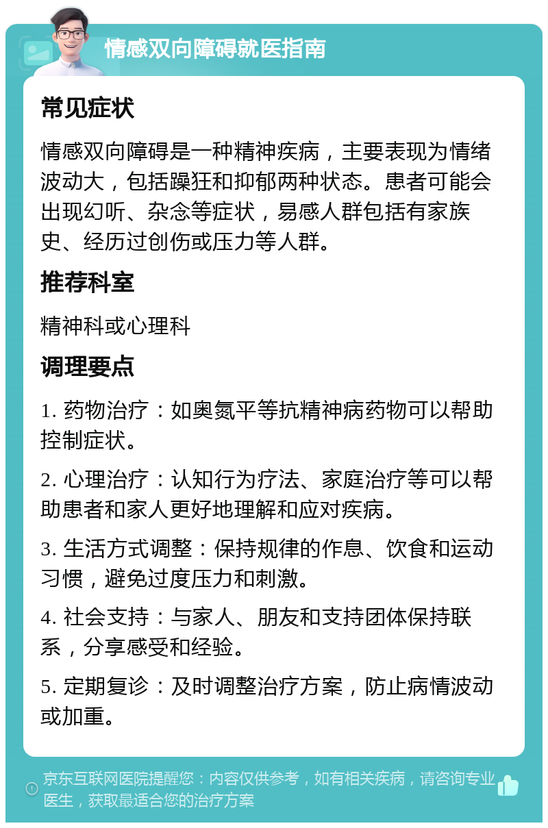 情感双向障碍就医指南 常见症状 情感双向障碍是一种精神疾病，主要表现为情绪波动大，包括躁狂和抑郁两种状态。患者可能会出现幻听、杂念等症状，易感人群包括有家族史、经历过创伤或压力等人群。 推荐科室 精神科或心理科 调理要点 1. 药物治疗：如奥氮平等抗精神病药物可以帮助控制症状。 2. 心理治疗：认知行为疗法、家庭治疗等可以帮助患者和家人更好地理解和应对疾病。 3. 生活方式调整：保持规律的作息、饮食和运动习惯，避免过度压力和刺激。 4. 社会支持：与家人、朋友和支持团体保持联系，分享感受和经验。 5. 定期复诊：及时调整治疗方案，防止病情波动或加重。