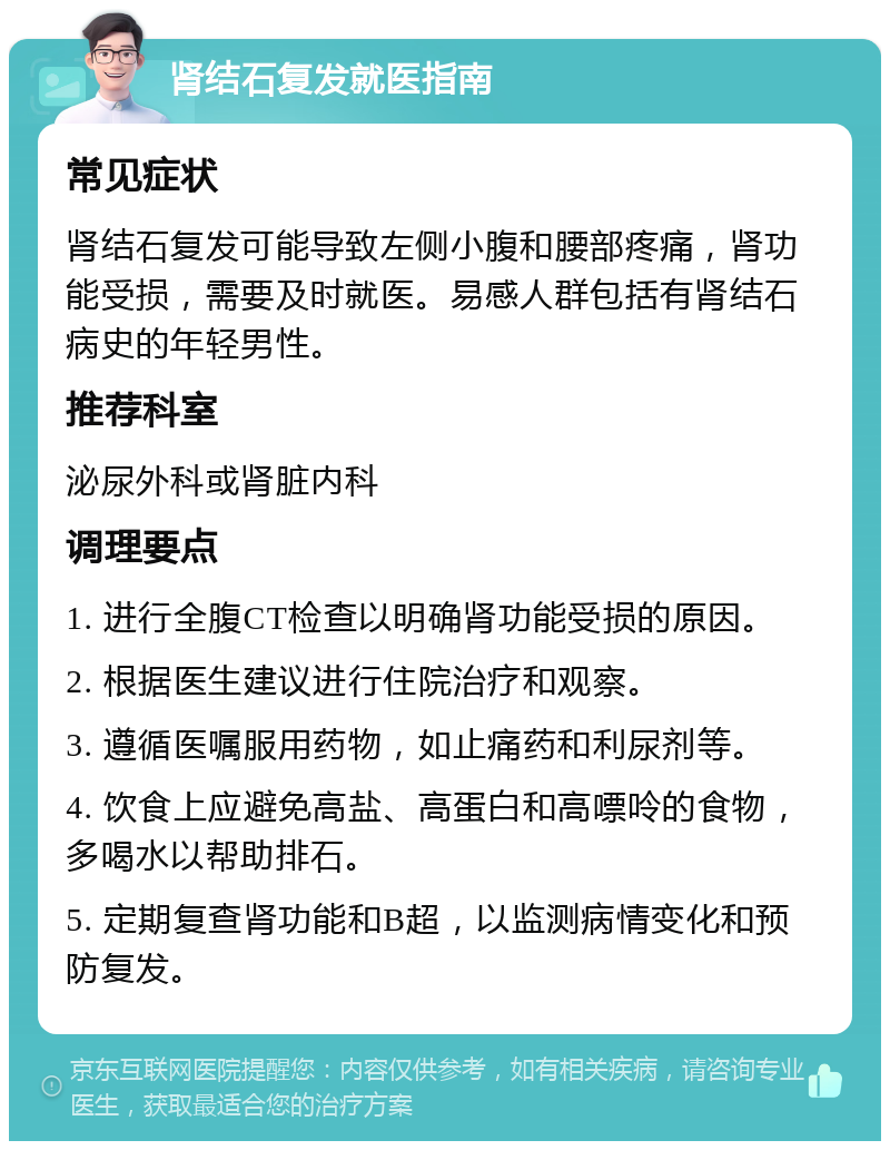 肾结石复发就医指南 常见症状 肾结石复发可能导致左侧小腹和腰部疼痛，肾功能受损，需要及时就医。易感人群包括有肾结石病史的年轻男性。 推荐科室 泌尿外科或肾脏内科 调理要点 1. 进行全腹CT检查以明确肾功能受损的原因。 2. 根据医生建议进行住院治疗和观察。 3. 遵循医嘱服用药物，如止痛药和利尿剂等。 4. 饮食上应避免高盐、高蛋白和高嘌呤的食物，多喝水以帮助排石。 5. 定期复查肾功能和B超，以监测病情变化和预防复发。