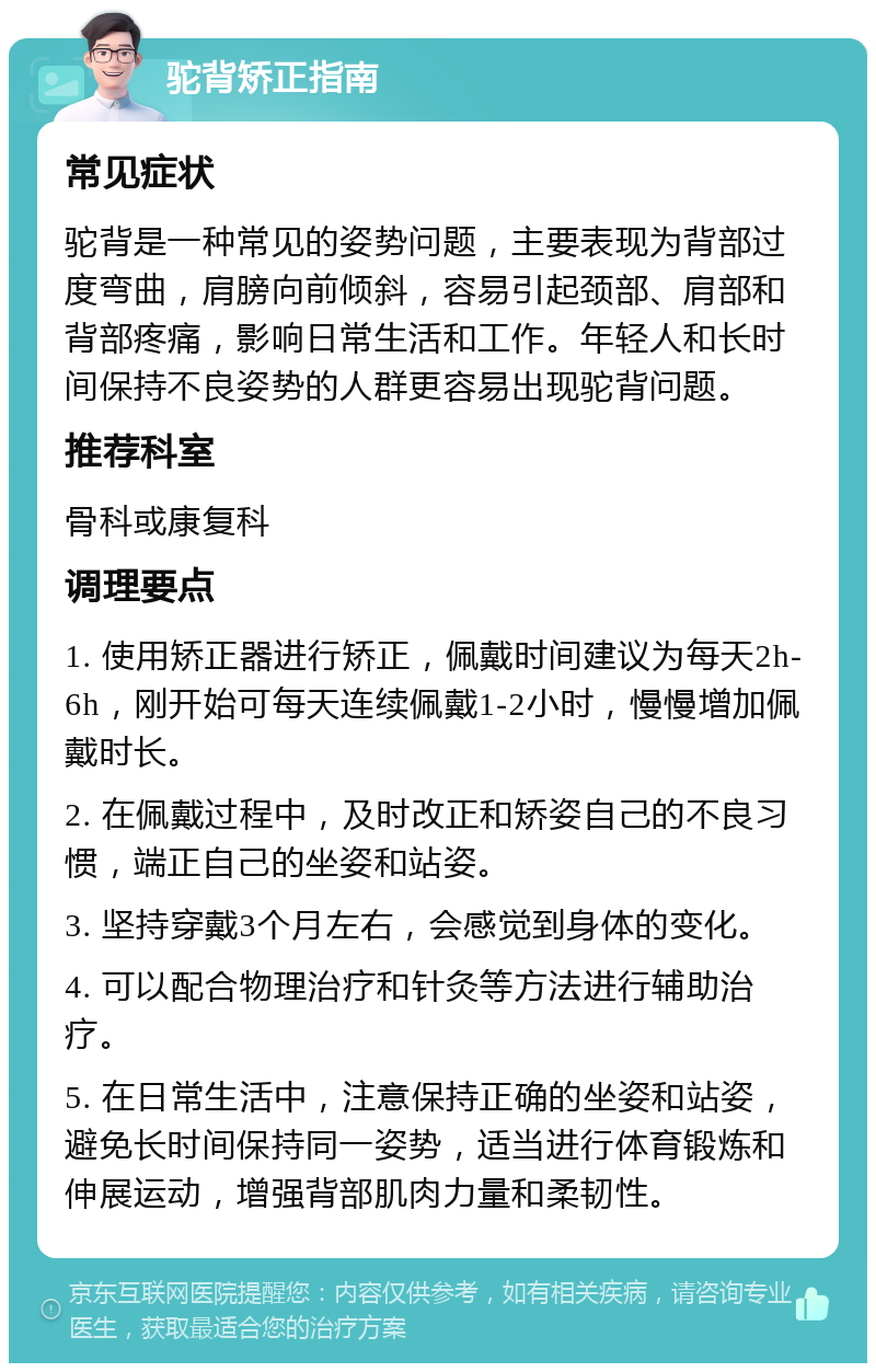 驼背矫正指南 常见症状 驼背是一种常见的姿势问题，主要表现为背部过度弯曲，肩膀向前倾斜，容易引起颈部、肩部和背部疼痛，影响日常生活和工作。年轻人和长时间保持不良姿势的人群更容易出现驼背问题。 推荐科室 骨科或康复科 调理要点 1. 使用矫正器进行矫正，佩戴时间建议为每天2h-6h，刚开始可每天连续佩戴1-2小时，慢慢增加佩戴时长。 2. 在佩戴过程中，及时改正和矫姿自己的不良习惯，端正自己的坐姿和站姿。 3. 坚持穿戴3个月左右，会感觉到身体的变化。 4. 可以配合物理治疗和针灸等方法进行辅助治疗。 5. 在日常生活中，注意保持正确的坐姿和站姿，避免长时间保持同一姿势，适当进行体育锻炼和伸展运动，增强背部肌肉力量和柔韧性。