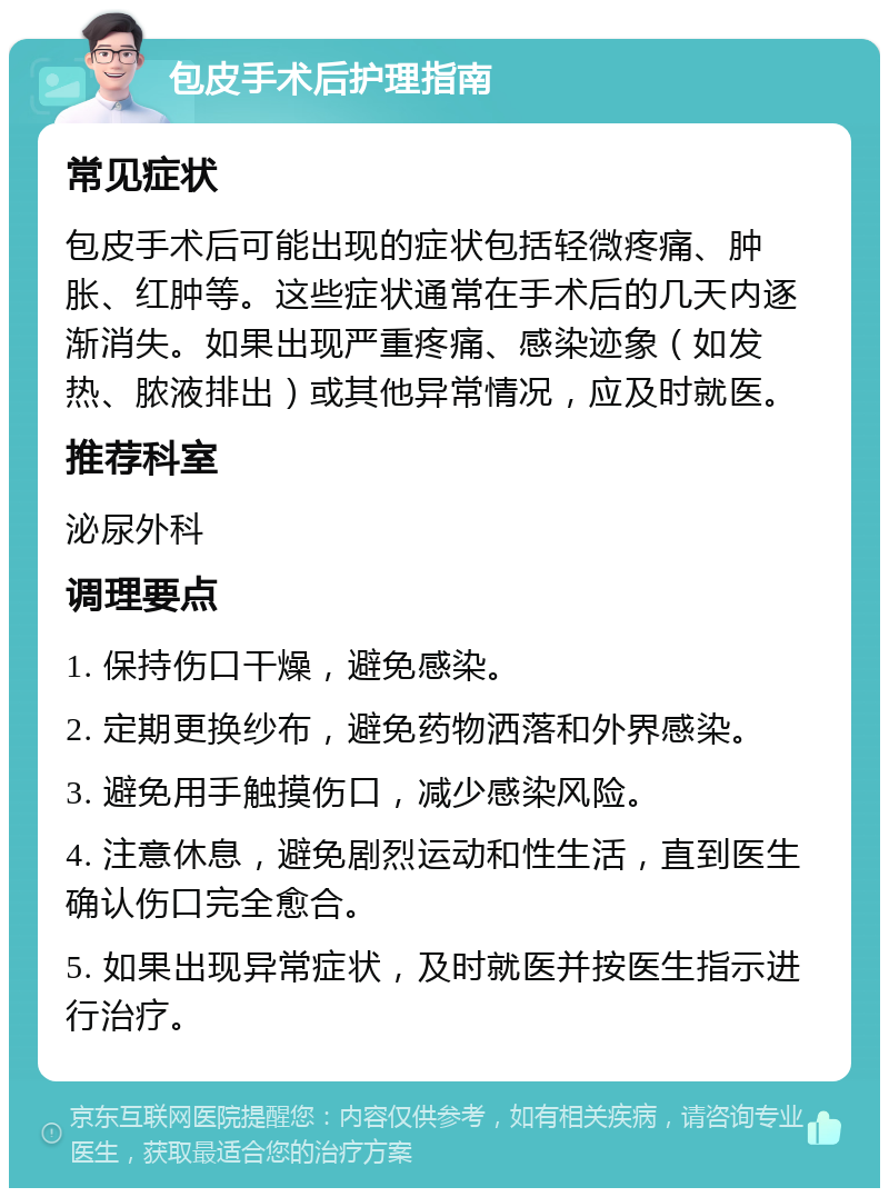 包皮手术后护理指南 常见症状 包皮手术后可能出现的症状包括轻微疼痛、肿胀、红肿等。这些症状通常在手术后的几天内逐渐消失。如果出现严重疼痛、感染迹象（如发热、脓液排出）或其他异常情况，应及时就医。 推荐科室 泌尿外科 调理要点 1. 保持伤口干燥，避免感染。 2. 定期更换纱布，避免药物洒落和外界感染。 3. 避免用手触摸伤口，减少感染风险。 4. 注意休息，避免剧烈运动和性生活，直到医生确认伤口完全愈合。 5. 如果出现异常症状，及时就医并按医生指示进行治疗。