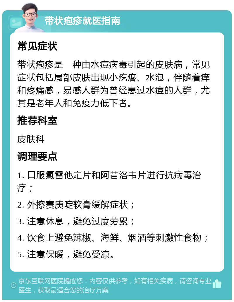 带状疱疹就医指南 常见症状 带状疱疹是一种由水痘病毒引起的皮肤病，常见症状包括局部皮肤出现小疙瘩、水泡，伴随着痒和疼痛感，易感人群为曾经患过水痘的人群，尤其是老年人和免疫力低下者。 推荐科室 皮肤科 调理要点 1. 口服氯雷他定片和阿昔洛韦片进行抗病毒治疗； 2. 外擦赛庚啶软膏缓解症状； 3. 注意休息，避免过度劳累； 4. 饮食上避免辣椒、海鲜、烟酒等刺激性食物； 5. 注意保暖，避免受凉。