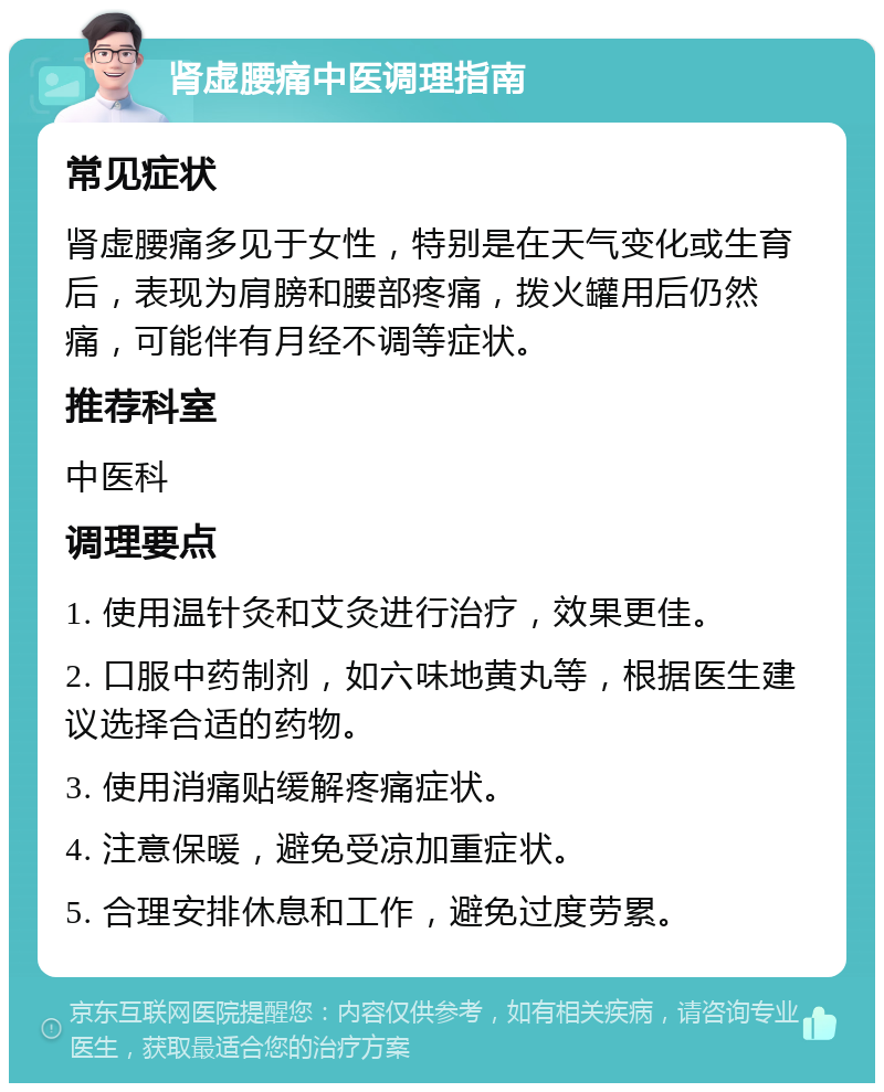 肾虚腰痛中医调理指南 常见症状 肾虚腰痛多见于女性，特别是在天气变化或生育后，表现为肩膀和腰部疼痛，拨火罐用后仍然痛，可能伴有月经不调等症状。 推荐科室 中医科 调理要点 1. 使用温针灸和艾灸进行治疗，效果更佳。 2. 口服中药制剂，如六味地黄丸等，根据医生建议选择合适的药物。 3. 使用消痛贴缓解疼痛症状。 4. 注意保暖，避免受凉加重症状。 5. 合理安排休息和工作，避免过度劳累。