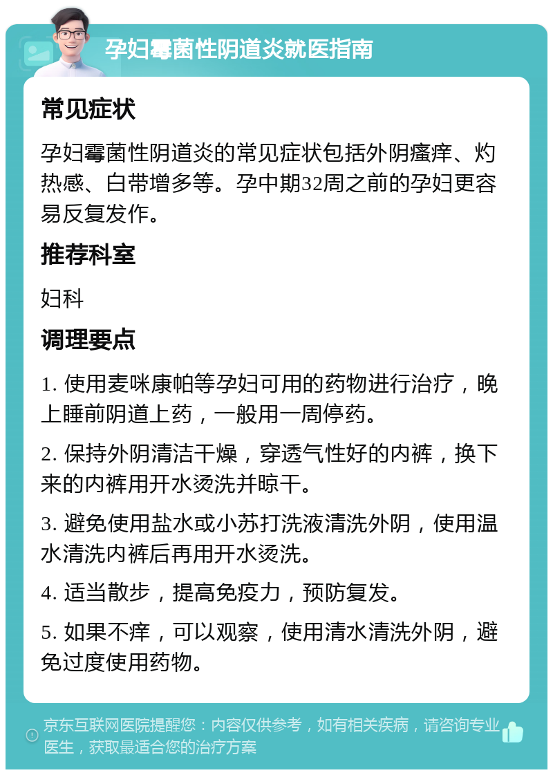 孕妇霉菌性阴道炎就医指南 常见症状 孕妇霉菌性阴道炎的常见症状包括外阴瘙痒、灼热感、白带增多等。孕中期32周之前的孕妇更容易反复发作。 推荐科室 妇科 调理要点 1. 使用麦咪康帕等孕妇可用的药物进行治疗，晚上睡前阴道上药，一般用一周停药。 2. 保持外阴清洁干燥，穿透气性好的内裤，换下来的内裤用开水烫洗并晾干。 3. 避免使用盐水或小苏打洗液清洗外阴，使用温水清洗内裤后再用开水烫洗。 4. 适当散步，提高免疫力，预防复发。 5. 如果不痒，可以观察，使用清水清洗外阴，避免过度使用药物。