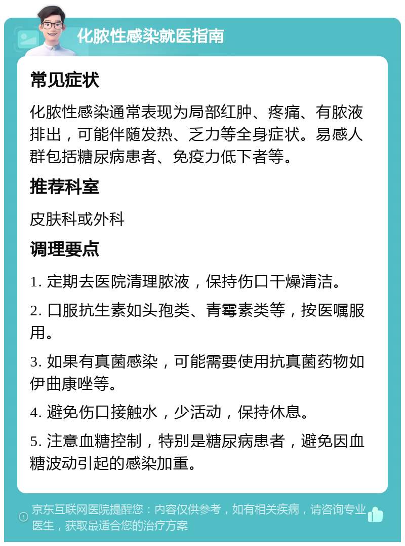 化脓性感染就医指南 常见症状 化脓性感染通常表现为局部红肿、疼痛、有脓液排出，可能伴随发热、乏力等全身症状。易感人群包括糖尿病患者、免疫力低下者等。 推荐科室 皮肤科或外科 调理要点 1. 定期去医院清理脓液，保持伤口干燥清洁。 2. 口服抗生素如头孢类、青霉素类等，按医嘱服用。 3. 如果有真菌感染，可能需要使用抗真菌药物如伊曲康唑等。 4. 避免伤口接触水，少活动，保持休息。 5. 注意血糖控制，特别是糖尿病患者，避免因血糖波动引起的感染加重。