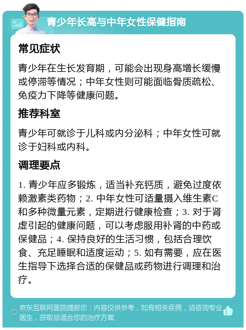 青少年长高与中年女性保健指南 常见症状 青少年在生长发育期，可能会出现身高增长缓慢或停滞等情况；中年女性则可能面临骨质疏松、免疫力下降等健康问题。 推荐科室 青少年可就诊于儿科或内分泌科；中年女性可就诊于妇科或内科。 调理要点 1. 青少年应多锻炼，适当补充钙质，避免过度依赖激素类药物；2. 中年女性可适量摄入维生素C和多种微量元素，定期进行健康检查；3. 对于肾虚引起的健康问题，可以考虑服用补肾的中药或保健品；4. 保持良好的生活习惯，包括合理饮食、充足睡眠和适度运动；5. 如有需要，应在医生指导下选择合适的保健品或药物进行调理和治疗。