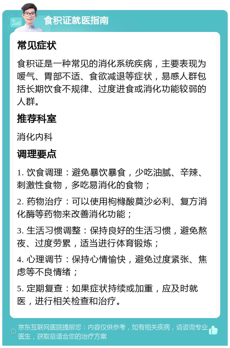 食积证就医指南 常见症状 食积证是一种常见的消化系统疾病，主要表现为嗳气、胃部不适、食欲减退等症状，易感人群包括长期饮食不规律、过度进食或消化功能较弱的人群。 推荐科室 消化内科 调理要点 1. 饮食调理：避免暴饮暴食，少吃油腻、辛辣、刺激性食物，多吃易消化的食物； 2. 药物治疗：可以使用枸橼酸莫沙必利、复方消化酶等药物来改善消化功能； 3. 生活习惯调整：保持良好的生活习惯，避免熬夜、过度劳累，适当进行体育锻炼； 4. 心理调节：保持心情愉快，避免过度紧张、焦虑等不良情绪； 5. 定期复查：如果症状持续或加重，应及时就医，进行相关检查和治疗。