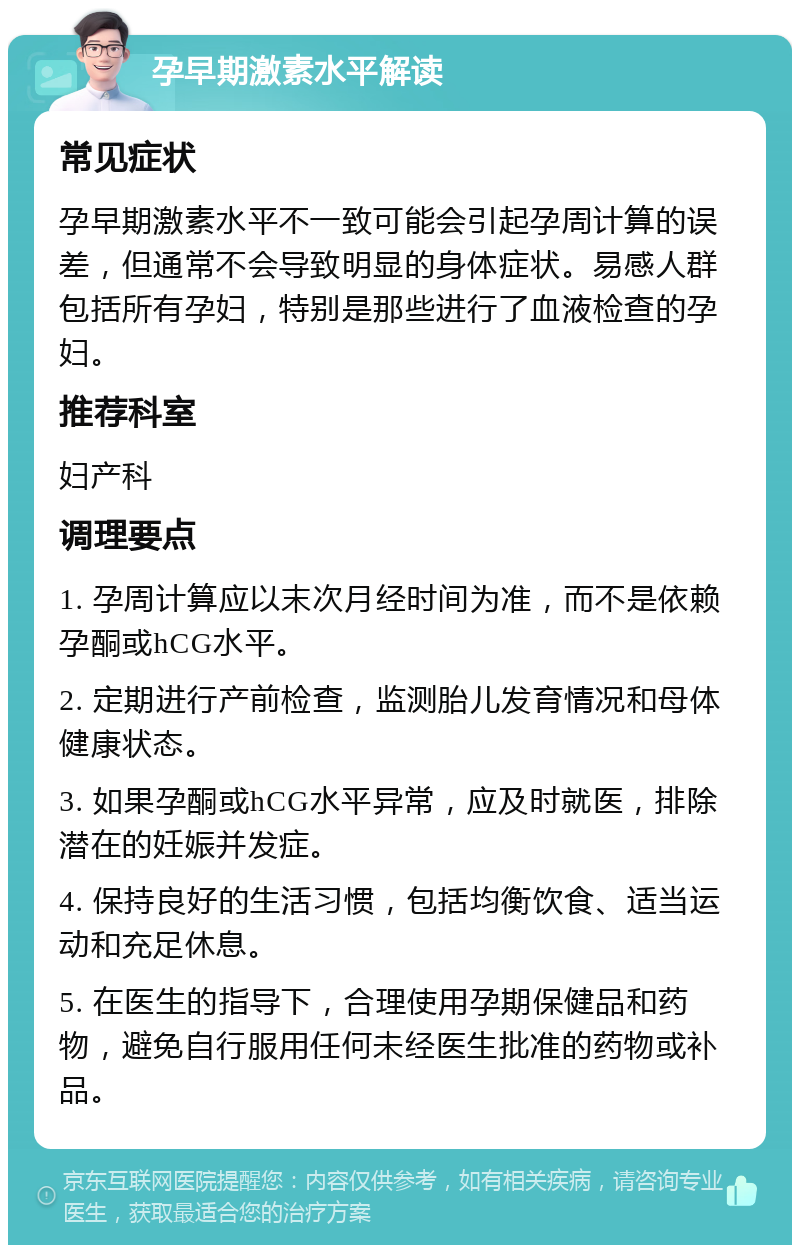 孕早期激素水平解读 常见症状 孕早期激素水平不一致可能会引起孕周计算的误差，但通常不会导致明显的身体症状。易感人群包括所有孕妇，特别是那些进行了血液检查的孕妇。 推荐科室 妇产科 调理要点 1. 孕周计算应以末次月经时间为准，而不是依赖孕酮或hCG水平。 2. 定期进行产前检查，监测胎儿发育情况和母体健康状态。 3. 如果孕酮或hCG水平异常，应及时就医，排除潜在的妊娠并发症。 4. 保持良好的生活习惯，包括均衡饮食、适当运动和充足休息。 5. 在医生的指导下，合理使用孕期保健品和药物，避免自行服用任何未经医生批准的药物或补品。