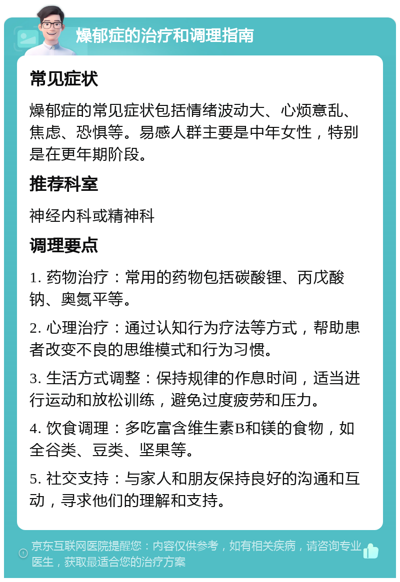 燥郁症的治疗和调理指南 常见症状 燥郁症的常见症状包括情绪波动大、心烦意乱、焦虑、恐惧等。易感人群主要是中年女性，特别是在更年期阶段。 推荐科室 神经内科或精神科 调理要点 1. 药物治疗：常用的药物包括碳酸锂、丙戊酸钠、奥氮平等。 2. 心理治疗：通过认知行为疗法等方式，帮助患者改变不良的思维模式和行为习惯。 3. 生活方式调整：保持规律的作息时间，适当进行运动和放松训练，避免过度疲劳和压力。 4. 饮食调理：多吃富含维生素B和镁的食物，如全谷类、豆类、坚果等。 5. 社交支持：与家人和朋友保持良好的沟通和互动，寻求他们的理解和支持。