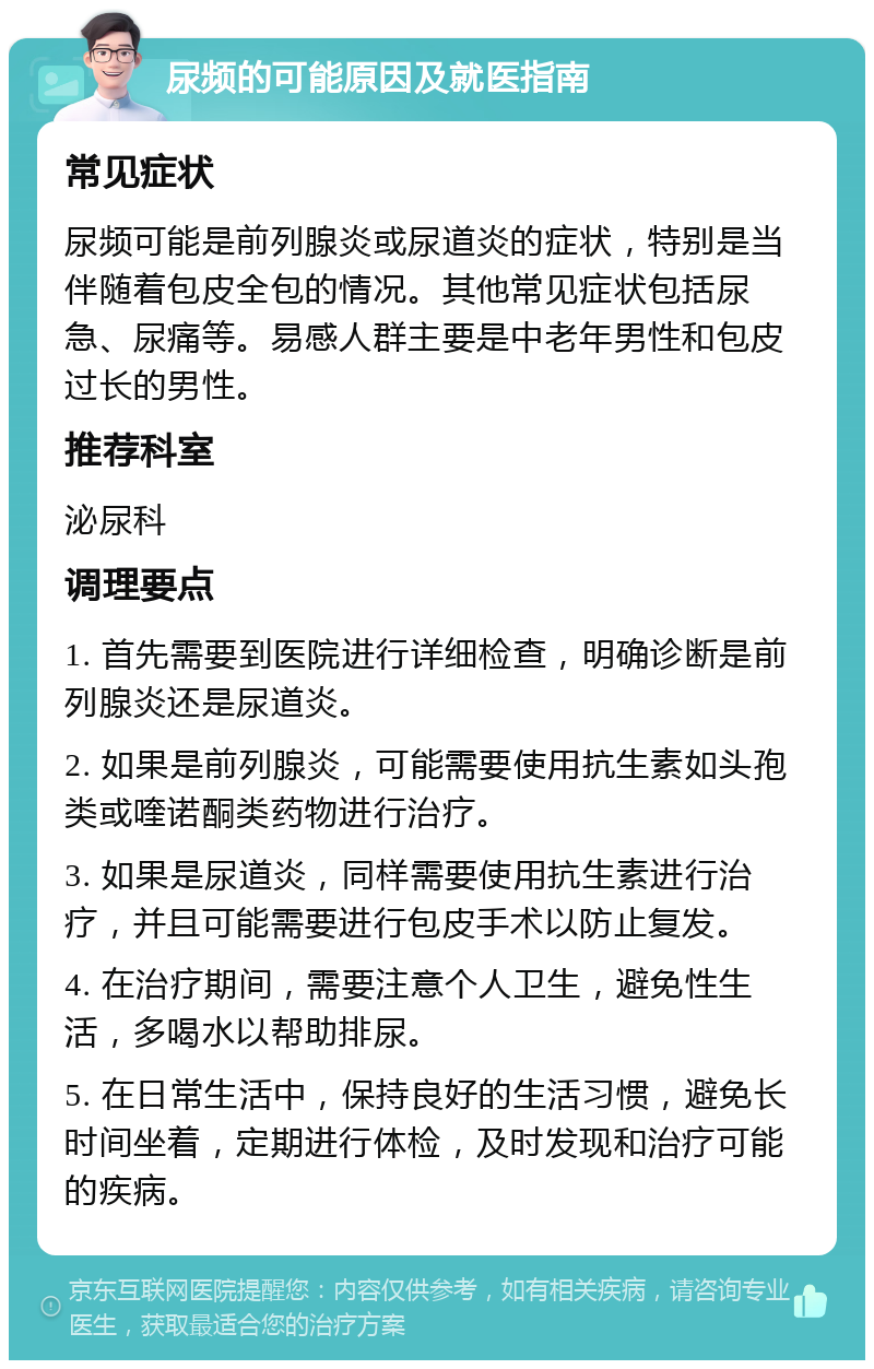 尿频的可能原因及就医指南 常见症状 尿频可能是前列腺炎或尿道炎的症状，特别是当伴随着包皮全包的情况。其他常见症状包括尿急、尿痛等。易感人群主要是中老年男性和包皮过长的男性。 推荐科室 泌尿科 调理要点 1. 首先需要到医院进行详细检查，明确诊断是前列腺炎还是尿道炎。 2. 如果是前列腺炎，可能需要使用抗生素如头孢类或喹诺酮类药物进行治疗。 3. 如果是尿道炎，同样需要使用抗生素进行治疗，并且可能需要进行包皮手术以防止复发。 4. 在治疗期间，需要注意个人卫生，避免性生活，多喝水以帮助排尿。 5. 在日常生活中，保持良好的生活习惯，避免长时间坐着，定期进行体检，及时发现和治疗可能的疾病。