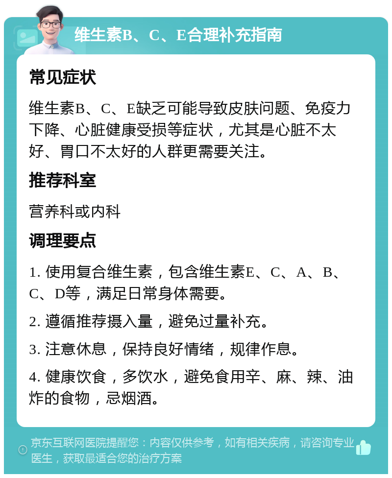 维生素B、C、E合理补充指南 常见症状 维生素B、C、E缺乏可能导致皮肤问题、免疫力下降、心脏健康受损等症状，尤其是心脏不太好、胃口不太好的人群更需要关注。 推荐科室 营养科或内科 调理要点 1. 使用复合维生素，包含维生素E、C、A、B、C、D等，满足日常身体需要。 2. 遵循推荐摄入量，避免过量补充。 3. 注意休息，保持良好情绪，规律作息。 4. 健康饮食，多饮水，避免食用辛、麻、辣、油炸的食物，忌烟酒。