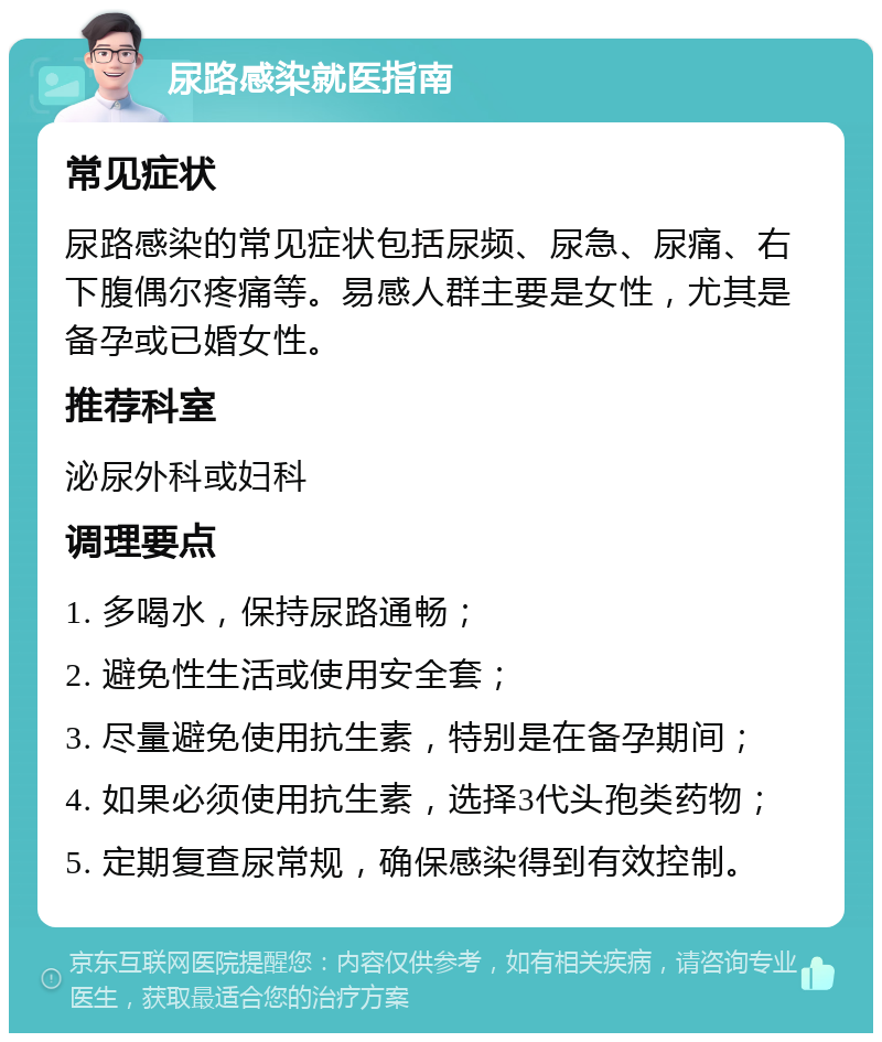 尿路感染就医指南 常见症状 尿路感染的常见症状包括尿频、尿急、尿痛、右下腹偶尔疼痛等。易感人群主要是女性，尤其是备孕或已婚女性。 推荐科室 泌尿外科或妇科 调理要点 1. 多喝水，保持尿路通畅； 2. 避免性生活或使用安全套； 3. 尽量避免使用抗生素，特别是在备孕期间； 4. 如果必须使用抗生素，选择3代头孢类药物； 5. 定期复查尿常规，确保感染得到有效控制。