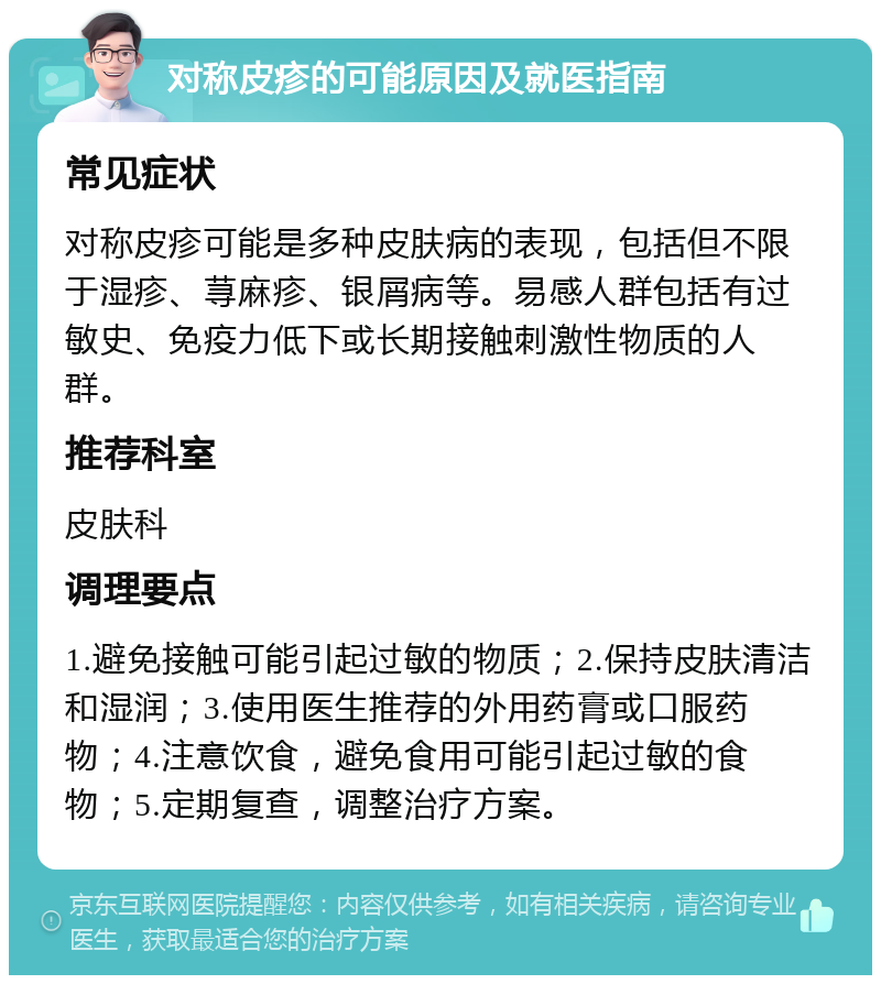 对称皮疹的可能原因及就医指南 常见症状 对称皮疹可能是多种皮肤病的表现，包括但不限于湿疹、荨麻疹、银屑病等。易感人群包括有过敏史、免疫力低下或长期接触刺激性物质的人群。 推荐科室 皮肤科 调理要点 1.避免接触可能引起过敏的物质；2.保持皮肤清洁和湿润；3.使用医生推荐的外用药膏或口服药物；4.注意饮食，避免食用可能引起过敏的食物；5.定期复查，调整治疗方案。