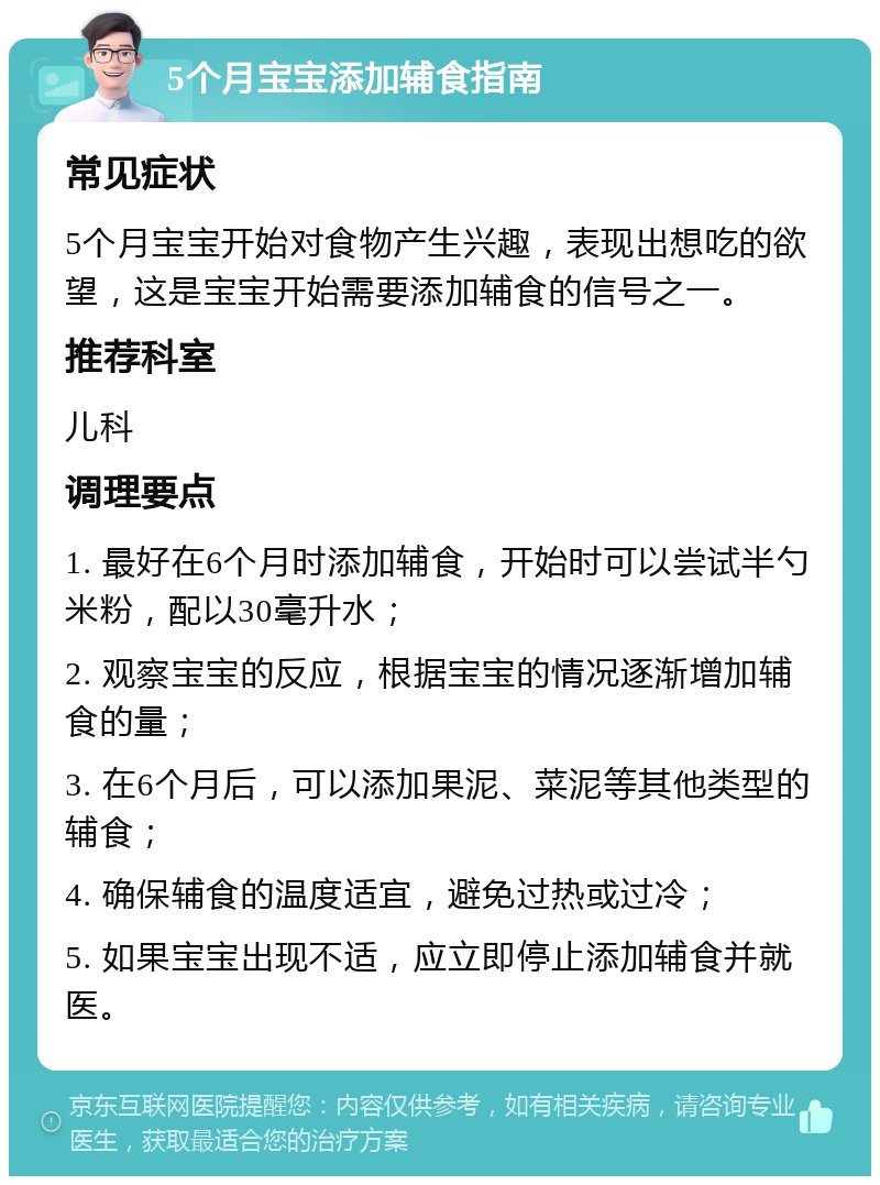 5个月宝宝添加辅食指南 常见症状 5个月宝宝开始对食物产生兴趣，表现出想吃的欲望，这是宝宝开始需要添加辅食的信号之一。 推荐科室 儿科 调理要点 1. 最好在6个月时添加辅食，开始时可以尝试半勺米粉，配以30毫升水； 2. 观察宝宝的反应，根据宝宝的情况逐渐增加辅食的量； 3. 在6个月后，可以添加果泥、菜泥等其他类型的辅食； 4. 确保辅食的温度适宜，避免过热或过冷； 5. 如果宝宝出现不适，应立即停止添加辅食并就医。