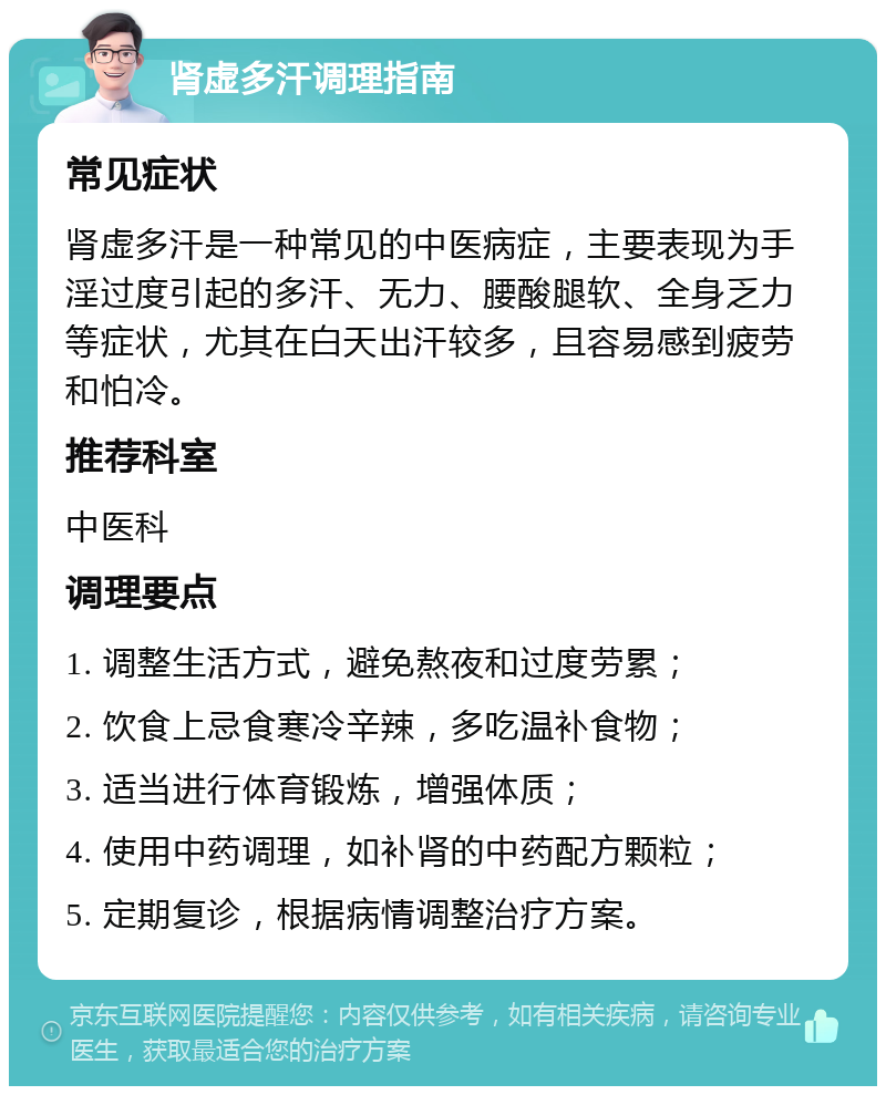 肾虚多汗调理指南 常见症状 肾虚多汗是一种常见的中医病症，主要表现为手淫过度引起的多汗、无力、腰酸腿软、全身乏力等症状，尤其在白天出汗较多，且容易感到疲劳和怕冷。 推荐科室 中医科 调理要点 1. 调整生活方式，避免熬夜和过度劳累； 2. 饮食上忌食寒冷辛辣，多吃温补食物； 3. 适当进行体育锻炼，增强体质； 4. 使用中药调理，如补肾的中药配方颗粒； 5. 定期复诊，根据病情调整治疗方案。