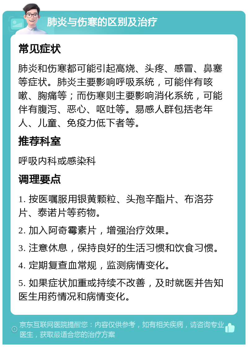 肺炎与伤寒的区别及治疗 常见症状 肺炎和伤寒都可能引起高烧、头疼、感冒、鼻塞等症状。肺炎主要影响呼吸系统，可能伴有咳嗽、胸痛等；而伤寒则主要影响消化系统，可能伴有腹泻、恶心、呕吐等。易感人群包括老年人、儿童、免疫力低下者等。 推荐科室 呼吸内科或感染科 调理要点 1. 按医嘱服用银黄颗粒、头孢辛酯片、布洛芬片、泰诺片等药物。 2. 加入阿奇霉素片，增强治疗效果。 3. 注意休息，保持良好的生活习惯和饮食习惯。 4. 定期复查血常规，监测病情变化。 5. 如果症状加重或持续不改善，及时就医并告知医生用药情况和病情变化。