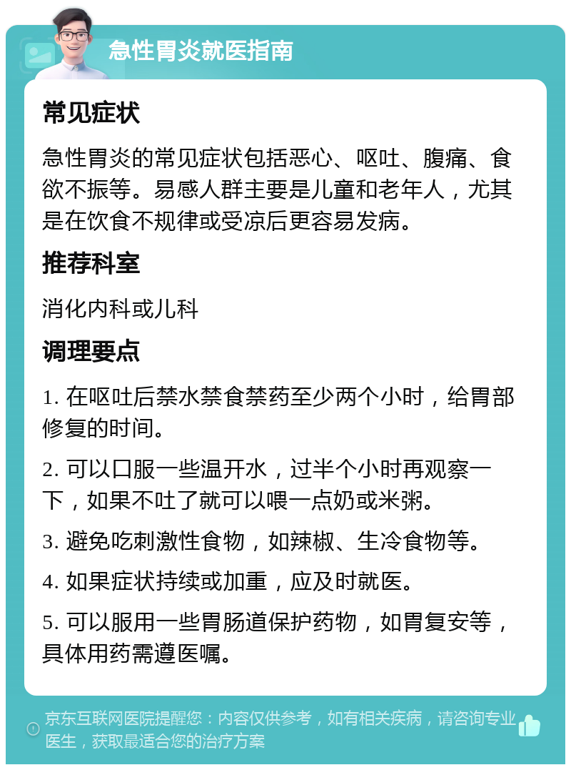 急性胃炎就医指南 常见症状 急性胃炎的常见症状包括恶心、呕吐、腹痛、食欲不振等。易感人群主要是儿童和老年人，尤其是在饮食不规律或受凉后更容易发病。 推荐科室 消化内科或儿科 调理要点 1. 在呕吐后禁水禁食禁药至少两个小时，给胃部修复的时间。 2. 可以口服一些温开水，过半个小时再观察一下，如果不吐了就可以喂一点奶或米粥。 3. 避免吃刺激性食物，如辣椒、生冷食物等。 4. 如果症状持续或加重，应及时就医。 5. 可以服用一些胃肠道保护药物，如胃复安等，具体用药需遵医嘱。