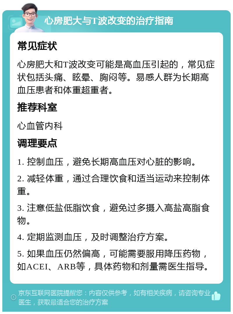 心房肥大与T波改变的治疗指南 常见症状 心房肥大和T波改变可能是高血压引起的，常见症状包括头痛、眩晕、胸闷等。易感人群为长期高血压患者和体重超重者。 推荐科室 心血管内科 调理要点 1. 控制血压，避免长期高血压对心脏的影响。 2. 减轻体重，通过合理饮食和适当运动来控制体重。 3. 注意低盐低脂饮食，避免过多摄入高盐高脂食物。 4. 定期监测血压，及时调整治疗方案。 5. 如果血压仍然偏高，可能需要服用降压药物，如ACEI、ARB等，具体药物和剂量需医生指导。