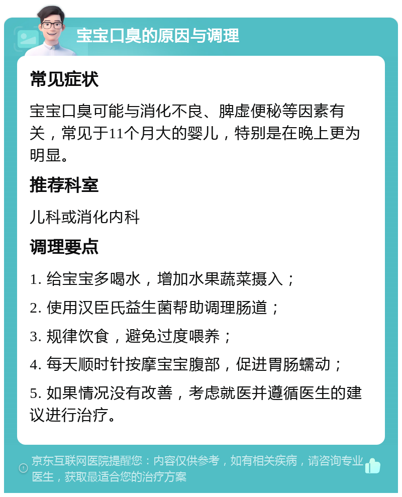 宝宝口臭的原因与调理 常见症状 宝宝口臭可能与消化不良、脾虚便秘等因素有关，常见于11个月大的婴儿，特别是在晚上更为明显。 推荐科室 儿科或消化内科 调理要点 1. 给宝宝多喝水，增加水果蔬菜摄入； 2. 使用汉臣氏益生菌帮助调理肠道； 3. 规律饮食，避免过度喂养； 4. 每天顺时针按摩宝宝腹部，促进胃肠蠕动； 5. 如果情况没有改善，考虑就医并遵循医生的建议进行治疗。