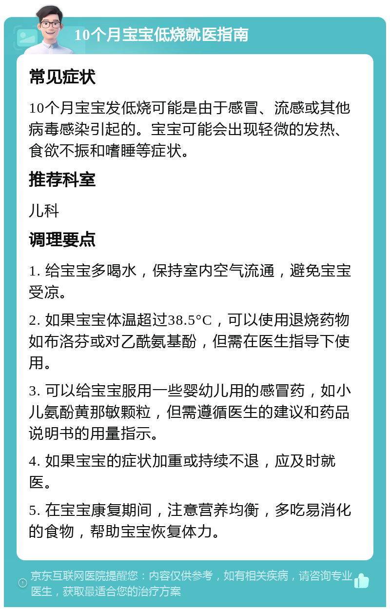 10个月宝宝低烧就医指南 常见症状 10个月宝宝发低烧可能是由于感冒、流感或其他病毒感染引起的。宝宝可能会出现轻微的发热、食欲不振和嗜睡等症状。 推荐科室 儿科 调理要点 1. 给宝宝多喝水，保持室内空气流通，避免宝宝受凉。 2. 如果宝宝体温超过38.5°C，可以使用退烧药物如布洛芬或对乙酰氨基酚，但需在医生指导下使用。 3. 可以给宝宝服用一些婴幼儿用的感冒药，如小儿氨酚黄那敏颗粒，但需遵循医生的建议和药品说明书的用量指示。 4. 如果宝宝的症状加重或持续不退，应及时就医。 5. 在宝宝康复期间，注意营养均衡，多吃易消化的食物，帮助宝宝恢复体力。