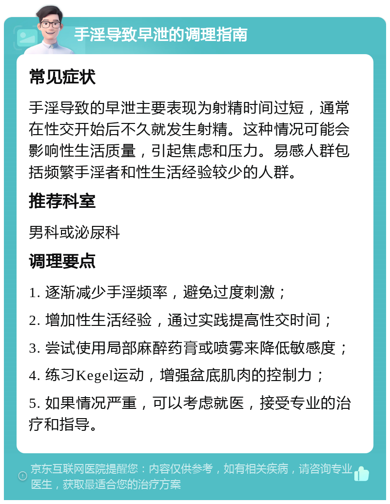 手淫导致早泄的调理指南 常见症状 手淫导致的早泄主要表现为射精时间过短，通常在性交开始后不久就发生射精。这种情况可能会影响性生活质量，引起焦虑和压力。易感人群包括频繁手淫者和性生活经验较少的人群。 推荐科室 男科或泌尿科 调理要点 1. 逐渐减少手淫频率，避免过度刺激； 2. 增加性生活经验，通过实践提高性交时间； 3. 尝试使用局部麻醉药膏或喷雾来降低敏感度； 4. 练习Kegel运动，增强盆底肌肉的控制力； 5. 如果情况严重，可以考虑就医，接受专业的治疗和指导。