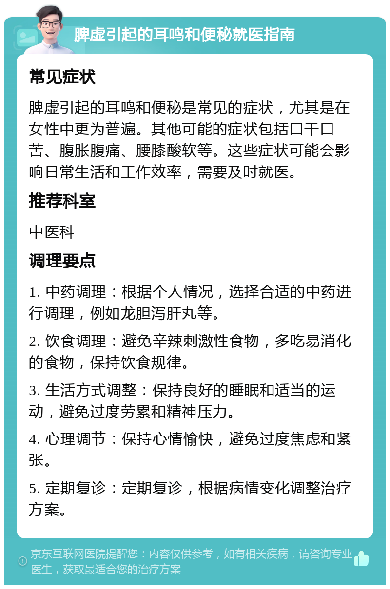 脾虚引起的耳鸣和便秘就医指南 常见症状 脾虚引起的耳鸣和便秘是常见的症状，尤其是在女性中更为普遍。其他可能的症状包括口干口苦、腹胀腹痛、腰膝酸软等。这些症状可能会影响日常生活和工作效率，需要及时就医。 推荐科室 中医科 调理要点 1. 中药调理：根据个人情况，选择合适的中药进行调理，例如龙胆泻肝丸等。 2. 饮食调理：避免辛辣刺激性食物，多吃易消化的食物，保持饮食规律。 3. 生活方式调整：保持良好的睡眠和适当的运动，避免过度劳累和精神压力。 4. 心理调节：保持心情愉快，避免过度焦虑和紧张。 5. 定期复诊：定期复诊，根据病情变化调整治疗方案。