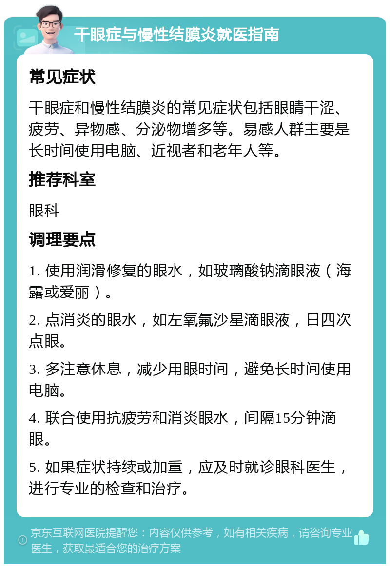 干眼症与慢性结膜炎就医指南 常见症状 干眼症和慢性结膜炎的常见症状包括眼睛干涩、疲劳、异物感、分泌物增多等。易感人群主要是长时间使用电脑、近视者和老年人等。 推荐科室 眼科 调理要点 1. 使用润滑修复的眼水，如玻璃酸钠滴眼液（海露或爱丽）。 2. 点消炎的眼水，如左氧氟沙星滴眼液，日四次点眼。 3. 多注意休息，减少用眼时间，避免长时间使用电脑。 4. 联合使用抗疲劳和消炎眼水，间隔15分钟滴眼。 5. 如果症状持续或加重，应及时就诊眼科医生，进行专业的检查和治疗。