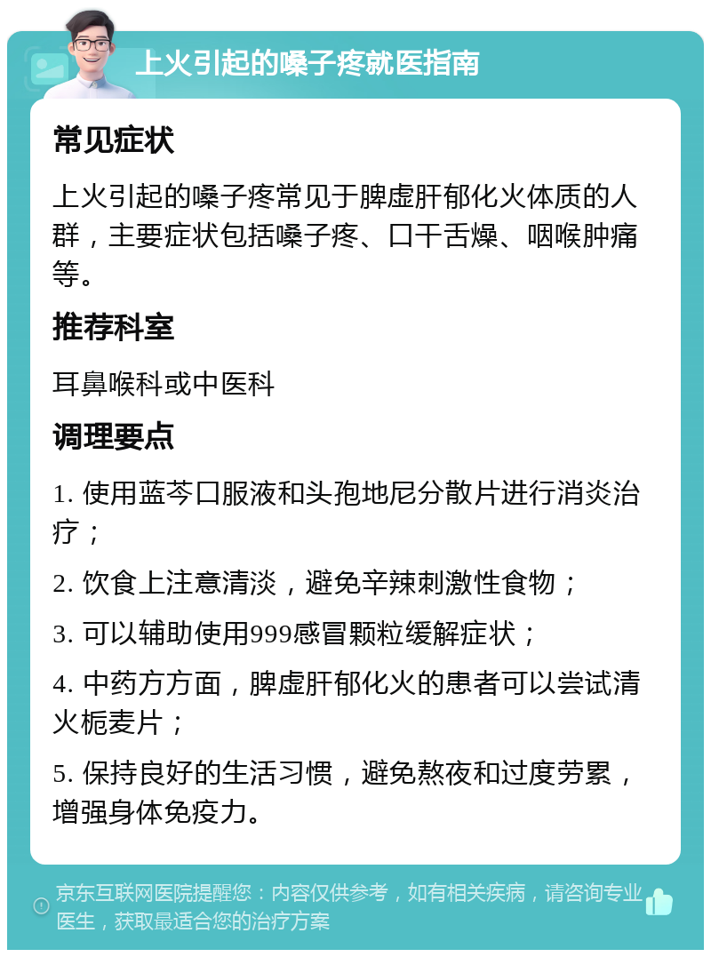 上火引起的嗓子疼就医指南 常见症状 上火引起的嗓子疼常见于脾虚肝郁化火体质的人群，主要症状包括嗓子疼、口干舌燥、咽喉肿痛等。 推荐科室 耳鼻喉科或中医科 调理要点 1. 使用蓝芩口服液和头孢地尼分散片进行消炎治疗； 2. 饮食上注意清淡，避免辛辣刺激性食物； 3. 可以辅助使用999感冒颗粒缓解症状； 4. 中药方方面，脾虚肝郁化火的患者可以尝试清火栀麦片； 5. 保持良好的生活习惯，避免熬夜和过度劳累，增强身体免疫力。