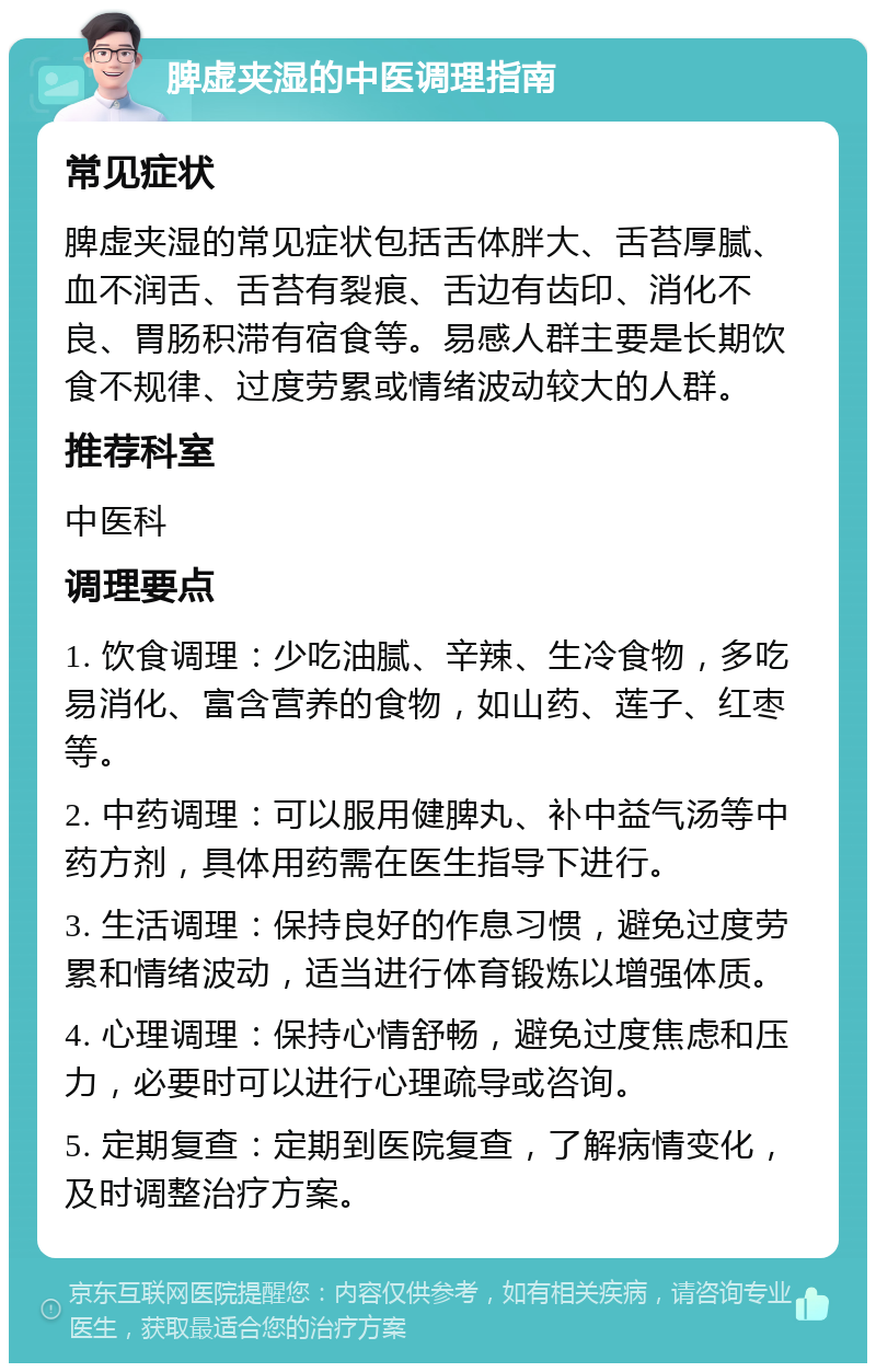 脾虚夹湿的中医调理指南 常见症状 脾虚夹湿的常见症状包括舌体胖大、舌苔厚腻、血不润舌、舌苔有裂痕、舌边有齿印、消化不良、胃肠积滞有宿食等。易感人群主要是长期饮食不规律、过度劳累或情绪波动较大的人群。 推荐科室 中医科 调理要点 1. 饮食调理：少吃油腻、辛辣、生冷食物，多吃易消化、富含营养的食物，如山药、莲子、红枣等。 2. 中药调理：可以服用健脾丸、补中益气汤等中药方剂，具体用药需在医生指导下进行。 3. 生活调理：保持良好的作息习惯，避免过度劳累和情绪波动，适当进行体育锻炼以增强体质。 4. 心理调理：保持心情舒畅，避免过度焦虑和压力，必要时可以进行心理疏导或咨询。 5. 定期复查：定期到医院复查，了解病情变化，及时调整治疗方案。