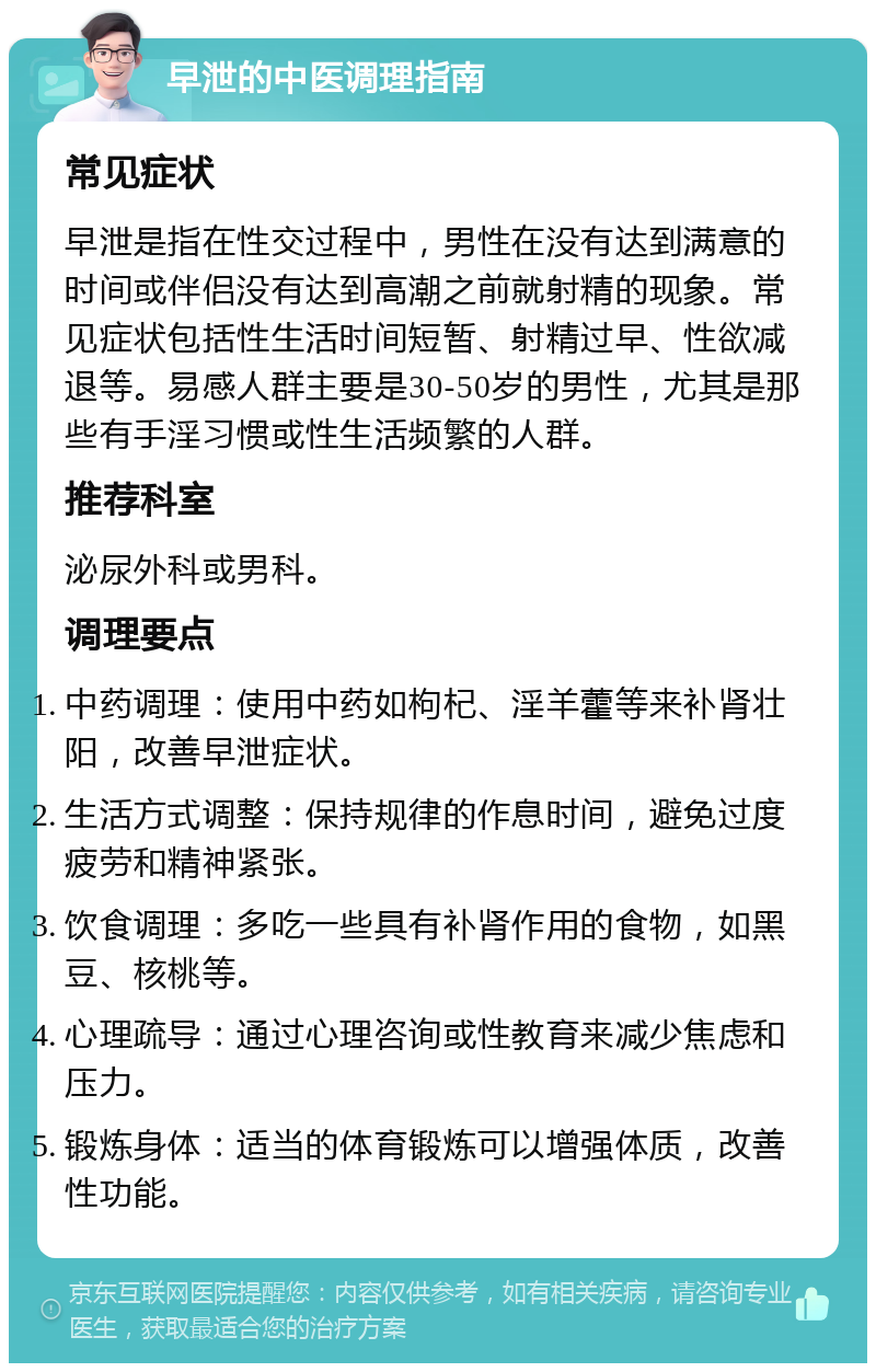 早泄的中医调理指南 常见症状 早泄是指在性交过程中，男性在没有达到满意的时间或伴侣没有达到高潮之前就射精的现象。常见症状包括性生活时间短暂、射精过早、性欲减退等。易感人群主要是30-50岁的男性，尤其是那些有手淫习惯或性生活频繁的人群。 推荐科室 泌尿外科或男科。 调理要点 中药调理：使用中药如枸杞、淫羊藿等来补肾壮阳，改善早泄症状。 生活方式调整：保持规律的作息时间，避免过度疲劳和精神紧张。 饮食调理：多吃一些具有补肾作用的食物，如黑豆、核桃等。 心理疏导：通过心理咨询或性教育来减少焦虑和压力。 锻炼身体：适当的体育锻炼可以增强体质，改善性功能。