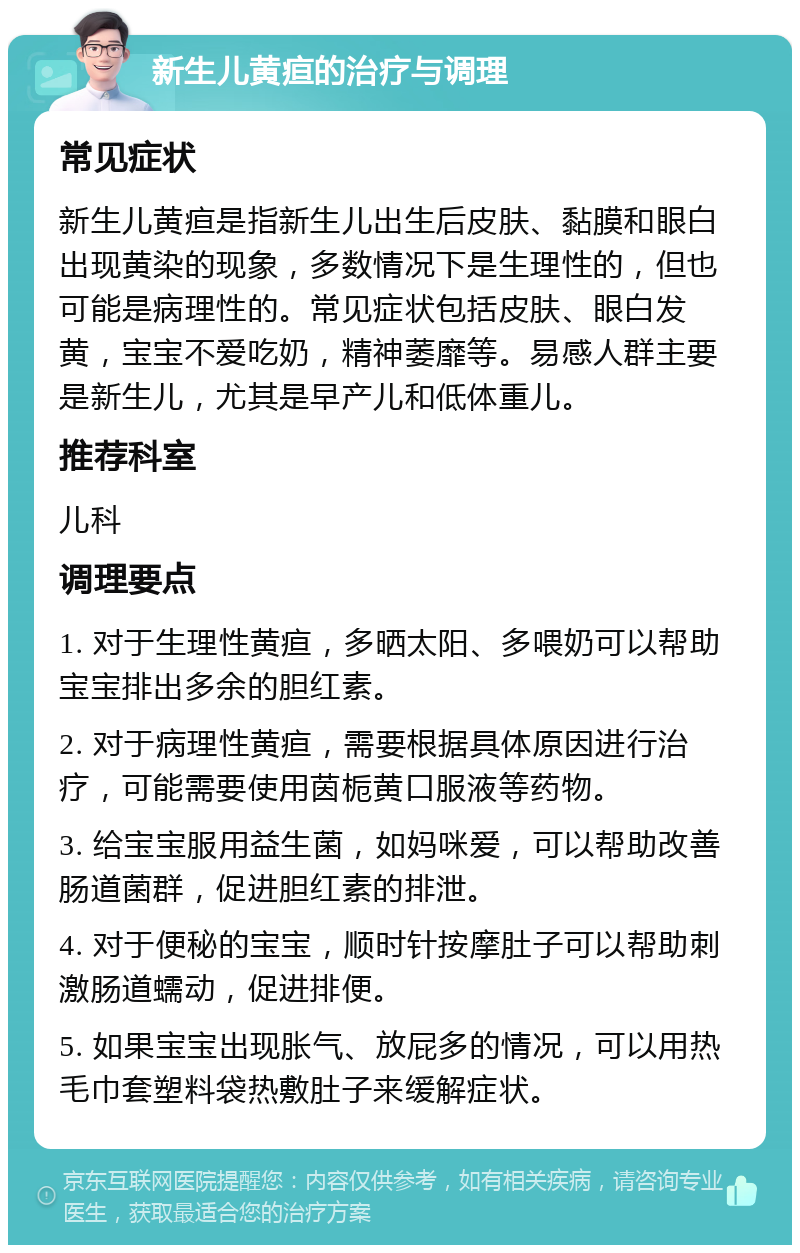 新生儿黄疸的治疗与调理 常见症状 新生儿黄疸是指新生儿出生后皮肤、黏膜和眼白出现黄染的现象，多数情况下是生理性的，但也可能是病理性的。常见症状包括皮肤、眼白发黄，宝宝不爱吃奶，精神萎靡等。易感人群主要是新生儿，尤其是早产儿和低体重儿。 推荐科室 儿科 调理要点 1. 对于生理性黄疸，多晒太阳、多喂奶可以帮助宝宝排出多余的胆红素。 2. 对于病理性黄疸，需要根据具体原因进行治疗，可能需要使用茵栀黄口服液等药物。 3. 给宝宝服用益生菌，如妈咪爱，可以帮助改善肠道菌群，促进胆红素的排泄。 4. 对于便秘的宝宝，顺时针按摩肚子可以帮助刺激肠道蠕动，促进排便。 5. 如果宝宝出现胀气、放屁多的情况，可以用热毛巾套塑料袋热敷肚子来缓解症状。