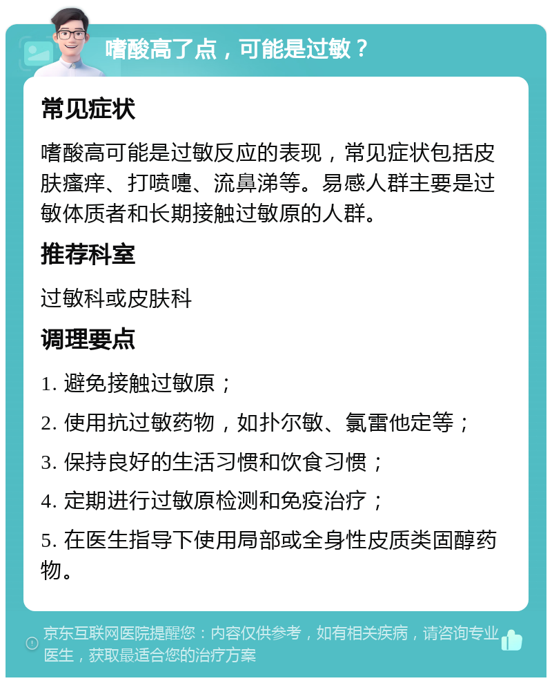 嗜酸高了点，可能是过敏？ 常见症状 嗜酸高可能是过敏反应的表现，常见症状包括皮肤瘙痒、打喷嚏、流鼻涕等。易感人群主要是过敏体质者和长期接触过敏原的人群。 推荐科室 过敏科或皮肤科 调理要点 1. 避免接触过敏原； 2. 使用抗过敏药物，如扑尔敏、氯雷他定等； 3. 保持良好的生活习惯和饮食习惯； 4. 定期进行过敏原检测和免疫治疗； 5. 在医生指导下使用局部或全身性皮质类固醇药物。