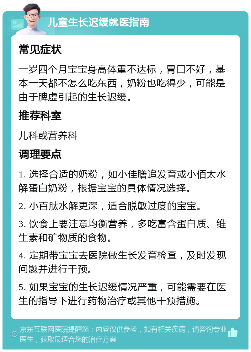 儿童生长迟缓就医指南 常见症状 一岁四个月宝宝身高体重不达标，胃口不好，基本一天都不怎么吃东西，奶粉也吃得少，可能是由于脾虚引起的生长迟缓。 推荐科室 儿科或营养科 调理要点 1. 选择合适的奶粉，如小佳膳追发育或小佰太水解蛋白奶粉，根据宝宝的具体情况选择。 2. 小百肽水解更深，适合脱敏过度的宝宝。 3. 饮食上要注意均衡营养，多吃富含蛋白质、维生素和矿物质的食物。 4. 定期带宝宝去医院做生长发育检查，及时发现问题并进行干预。 5. 如果宝宝的生长迟缓情况严重，可能需要在医生的指导下进行药物治疗或其他干预措施。