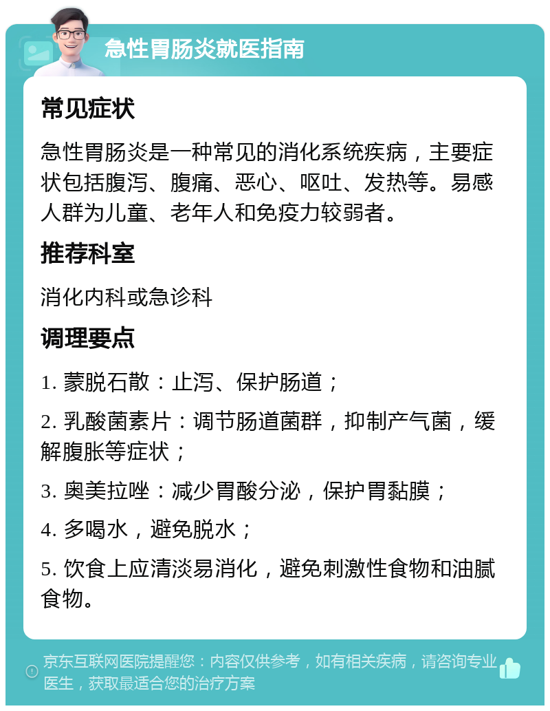 急性胃肠炎就医指南 常见症状 急性胃肠炎是一种常见的消化系统疾病，主要症状包括腹泻、腹痛、恶心、呕吐、发热等。易感人群为儿童、老年人和免疫力较弱者。 推荐科室 消化内科或急诊科 调理要点 1. 蒙脱石散：止泻、保护肠道； 2. 乳酸菌素片：调节肠道菌群，抑制产气菌，缓解腹胀等症状； 3. 奥美拉唑：减少胃酸分泌，保护胃黏膜； 4. 多喝水，避免脱水； 5. 饮食上应清淡易消化，避免刺激性食物和油腻食物。