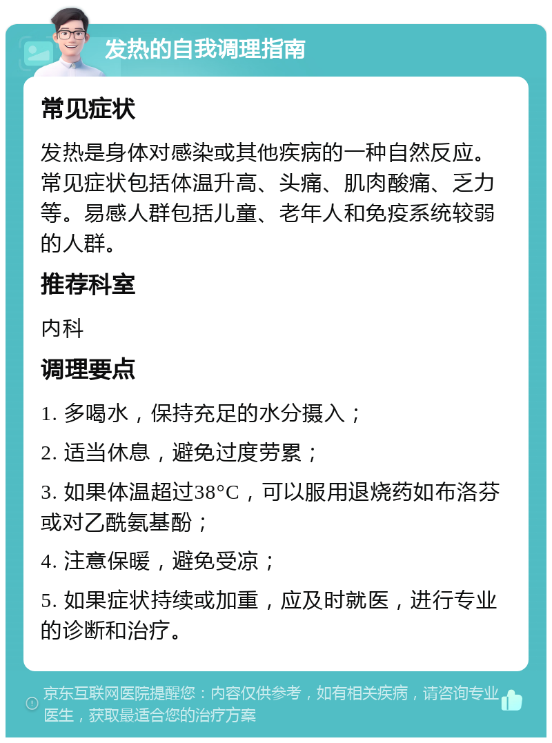 发热的自我调理指南 常见症状 发热是身体对感染或其他疾病的一种自然反应。常见症状包括体温升高、头痛、肌肉酸痛、乏力等。易感人群包括儿童、老年人和免疫系统较弱的人群。 推荐科室 内科 调理要点 1. 多喝水，保持充足的水分摄入； 2. 适当休息，避免过度劳累； 3. 如果体温超过38°C，可以服用退烧药如布洛芬或对乙酰氨基酚； 4. 注意保暖，避免受凉； 5. 如果症状持续或加重，应及时就医，进行专业的诊断和治疗。