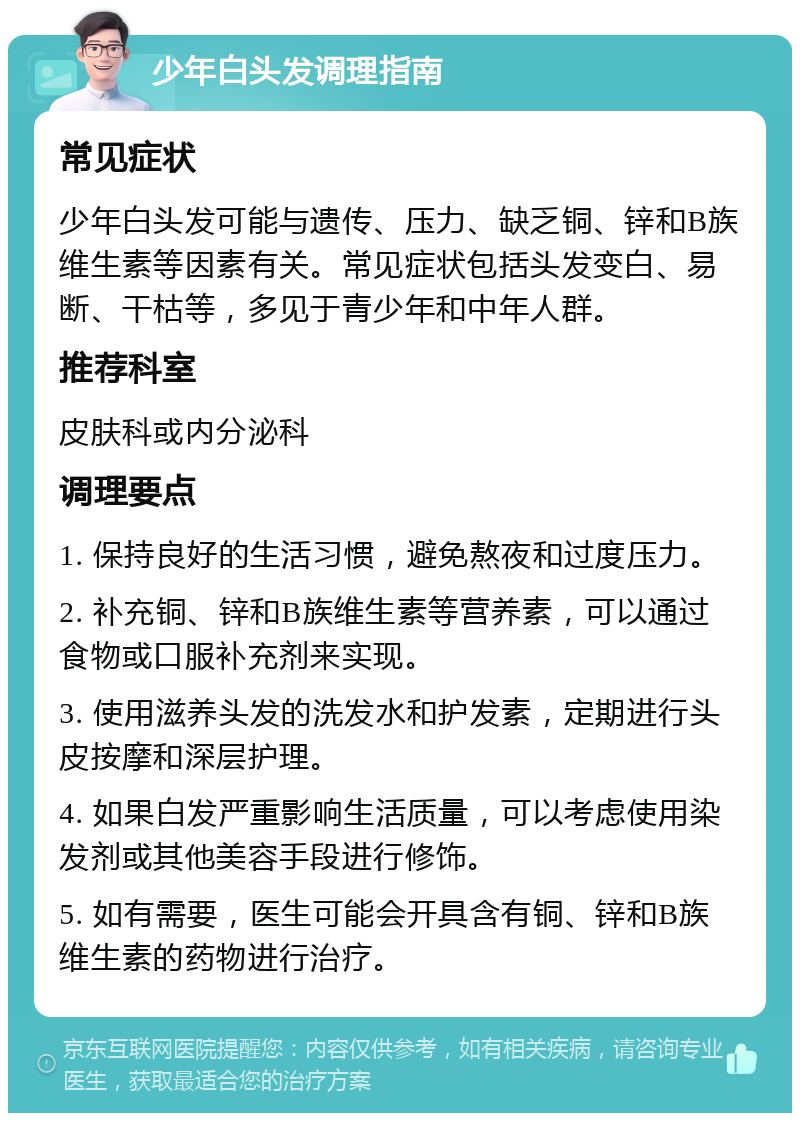 少年白头发调理指南 常见症状 少年白头发可能与遗传、压力、缺乏铜、锌和B族维生素等因素有关。常见症状包括头发变白、易断、干枯等，多见于青少年和中年人群。 推荐科室 皮肤科或内分泌科 调理要点 1. 保持良好的生活习惯，避免熬夜和过度压力。 2. 补充铜、锌和B族维生素等营养素，可以通过食物或口服补充剂来实现。 3. 使用滋养头发的洗发水和护发素，定期进行头皮按摩和深层护理。 4. 如果白发严重影响生活质量，可以考虑使用染发剂或其他美容手段进行修饰。 5. 如有需要，医生可能会开具含有铜、锌和B族维生素的药物进行治疗。