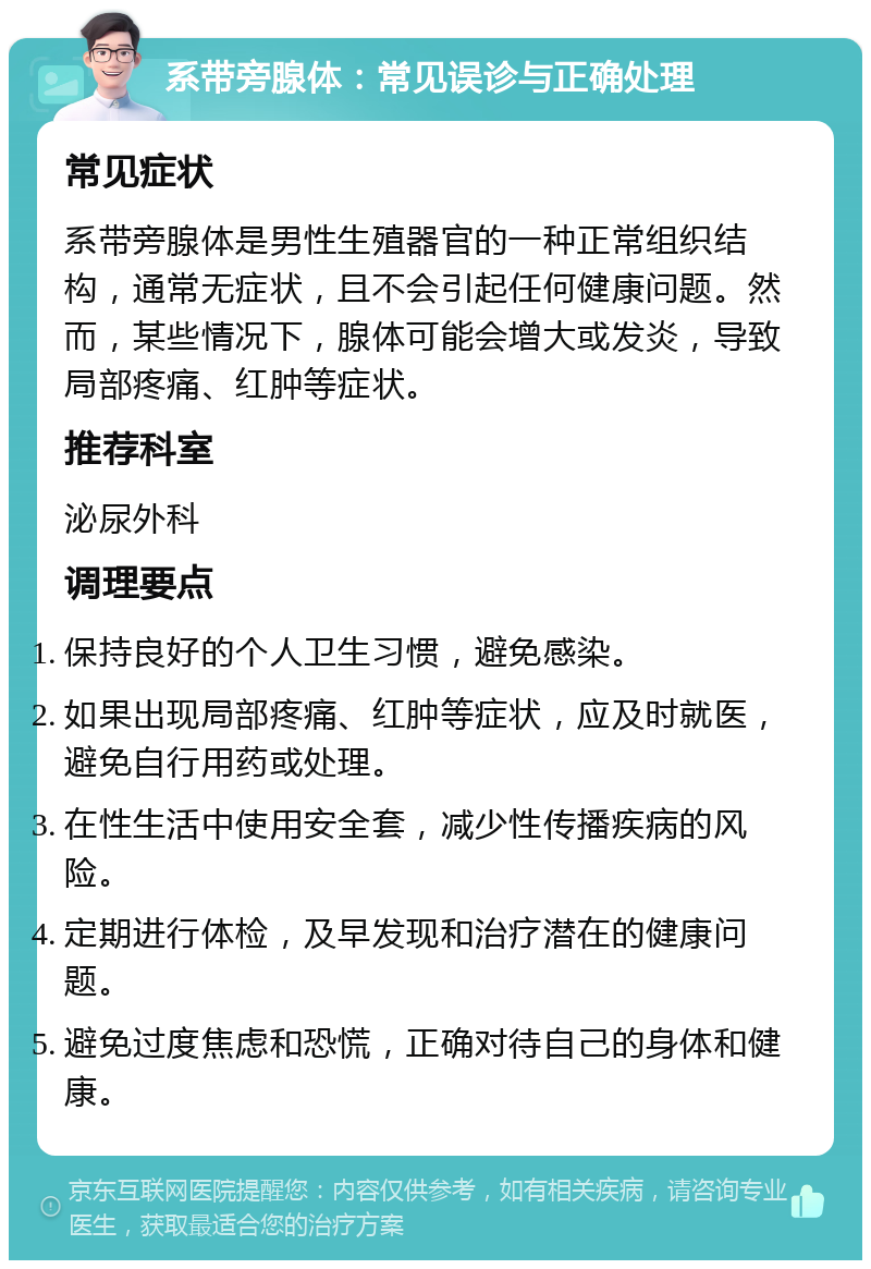 系带旁腺体：常见误诊与正确处理 常见症状 系带旁腺体是男性生殖器官的一种正常组织结构，通常无症状，且不会引起任何健康问题。然而，某些情况下，腺体可能会增大或发炎，导致局部疼痛、红肿等症状。 推荐科室 泌尿外科 调理要点 保持良好的个人卫生习惯，避免感染。 如果出现局部疼痛、红肿等症状，应及时就医，避免自行用药或处理。 在性生活中使用安全套，减少性传播疾病的风险。 定期进行体检，及早发现和治疗潜在的健康问题。 避免过度焦虑和恐慌，正确对待自己的身体和健康。