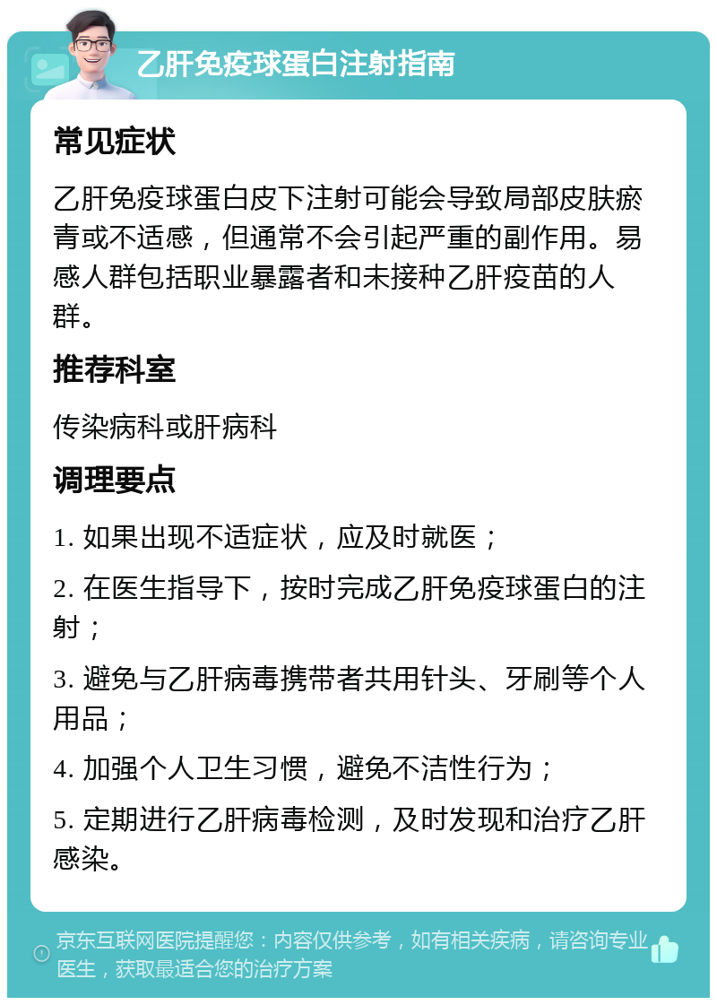 乙肝免疫球蛋白注射指南 常见症状 乙肝免疫球蛋白皮下注射可能会导致局部皮肤瘀青或不适感，但通常不会引起严重的副作用。易感人群包括职业暴露者和未接种乙肝疫苗的人群。 推荐科室 传染病科或肝病科 调理要点 1. 如果出现不适症状，应及时就医； 2. 在医生指导下，按时完成乙肝免疫球蛋白的注射； 3. 避免与乙肝病毒携带者共用针头、牙刷等个人用品； 4. 加强个人卫生习惯，避免不洁性行为； 5. 定期进行乙肝病毒检测，及时发现和治疗乙肝感染。