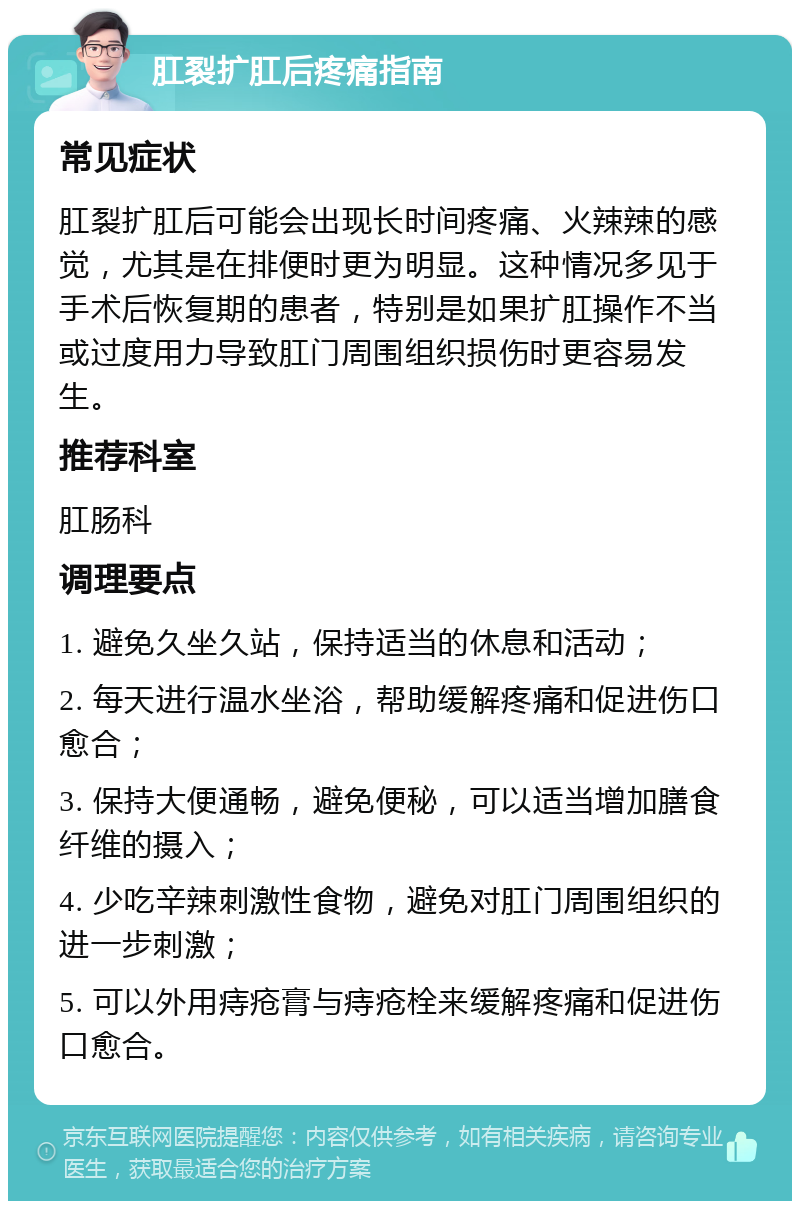 肛裂扩肛后疼痛指南 常见症状 肛裂扩肛后可能会出现长时间疼痛、火辣辣的感觉，尤其是在排便时更为明显。这种情况多见于手术后恢复期的患者，特别是如果扩肛操作不当或过度用力导致肛门周围组织损伤时更容易发生。 推荐科室 肛肠科 调理要点 1. 避免久坐久站，保持适当的休息和活动； 2. 每天进行温水坐浴，帮助缓解疼痛和促进伤口愈合； 3. 保持大便通畅，避免便秘，可以适当增加膳食纤维的摄入； 4. 少吃辛辣刺激性食物，避免对肛门周围组织的进一步刺激； 5. 可以外用痔疮膏与痔疮栓来缓解疼痛和促进伤口愈合。