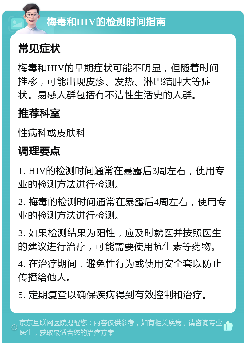 梅毒和HIV的检测时间指南 常见症状 梅毒和HIV的早期症状可能不明显，但随着时间推移，可能出现皮疹、发热、淋巴结肿大等症状。易感人群包括有不洁性生活史的人群。 推荐科室 性病科或皮肤科 调理要点 1. HIV的检测时间通常在暴露后3周左右，使用专业的检测方法进行检测。 2. 梅毒的检测时间通常在暴露后4周左右，使用专业的检测方法进行检测。 3. 如果检测结果为阳性，应及时就医并按照医生的建议进行治疗，可能需要使用抗生素等药物。 4. 在治疗期间，避免性行为或使用安全套以防止传播给他人。 5. 定期复查以确保疾病得到有效控制和治疗。