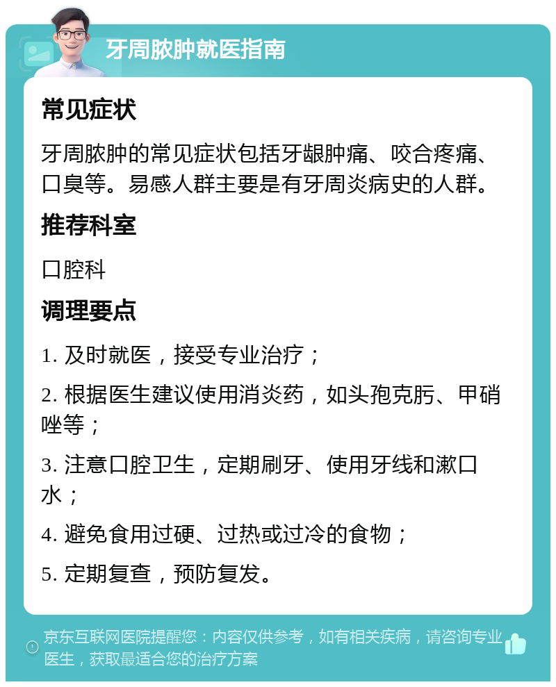 牙周脓肿就医指南 常见症状 牙周脓肿的常见症状包括牙龈肿痛、咬合疼痛、口臭等。易感人群主要是有牙周炎病史的人群。 推荐科室 口腔科 调理要点 1. 及时就医，接受专业治疗； 2. 根据医生建议使用消炎药，如头孢克肟、甲硝唑等； 3. 注意口腔卫生，定期刷牙、使用牙线和漱口水； 4. 避免食用过硬、过热或过冷的食物； 5. 定期复查，预防复发。