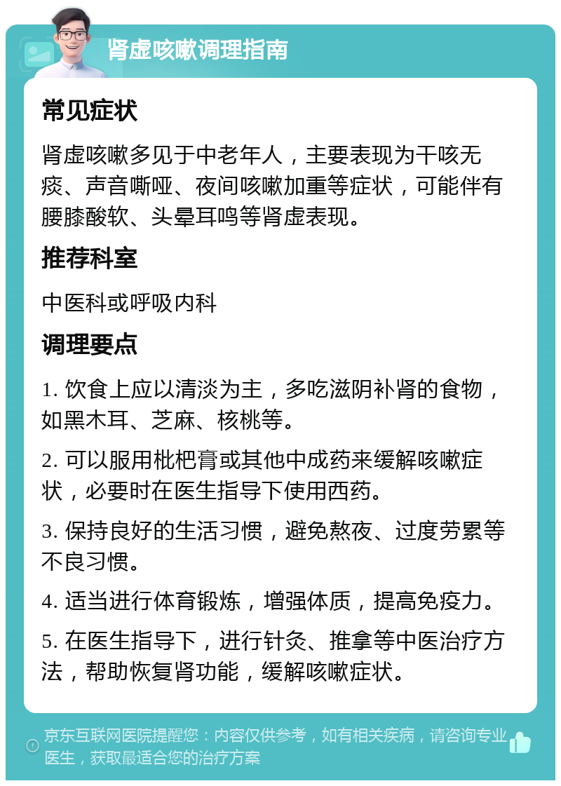 肾虚咳嗽调理指南 常见症状 肾虚咳嗽多见于中老年人，主要表现为干咳无痰、声音嘶哑、夜间咳嗽加重等症状，可能伴有腰膝酸软、头晕耳鸣等肾虚表现。 推荐科室 中医科或呼吸内科 调理要点 1. 饮食上应以清淡为主，多吃滋阴补肾的食物，如黑木耳、芝麻、核桃等。 2. 可以服用枇杷膏或其他中成药来缓解咳嗽症状，必要时在医生指导下使用西药。 3. 保持良好的生活习惯，避免熬夜、过度劳累等不良习惯。 4. 适当进行体育锻炼，增强体质，提高免疫力。 5. 在医生指导下，进行针灸、推拿等中医治疗方法，帮助恢复肾功能，缓解咳嗽症状。