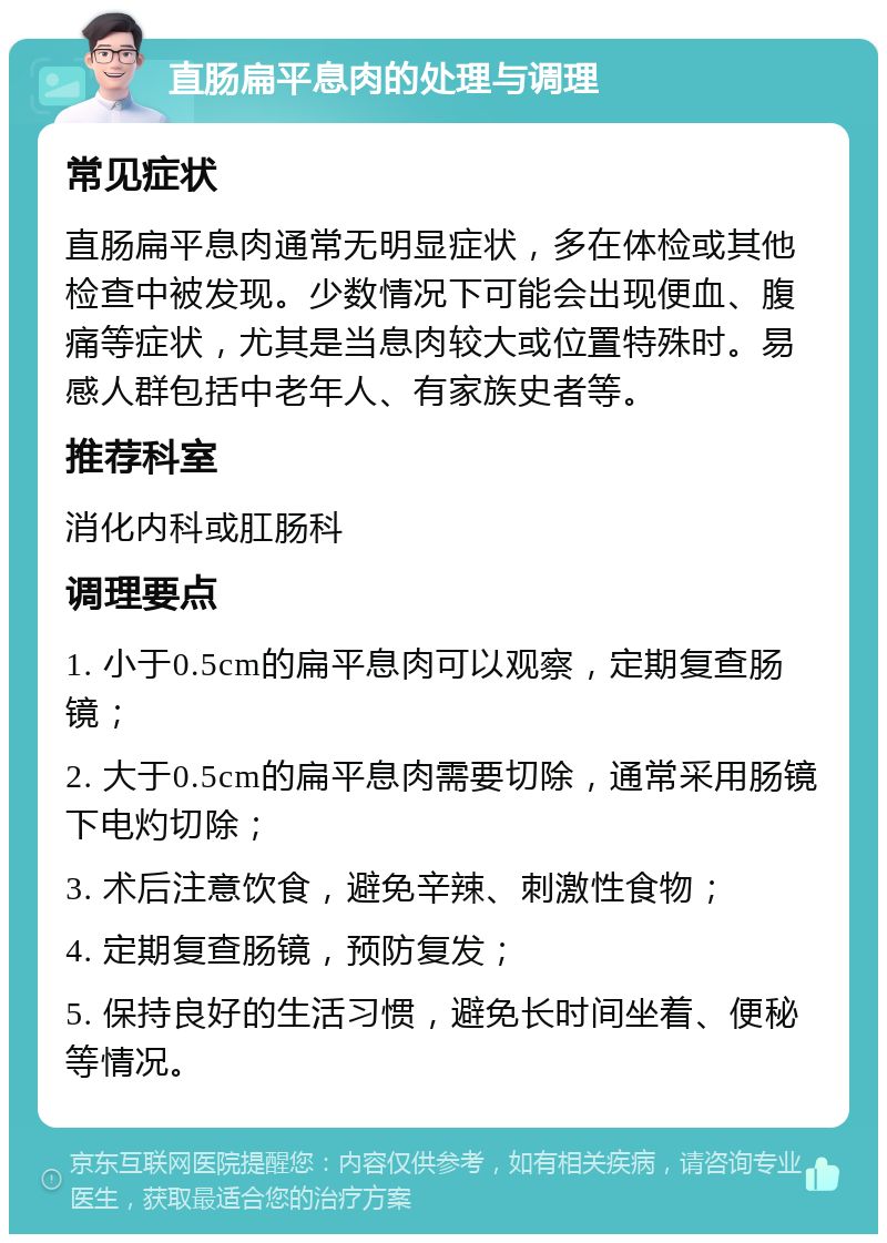 直肠扁平息肉的处理与调理 常见症状 直肠扁平息肉通常无明显症状，多在体检或其他检查中被发现。少数情况下可能会出现便血、腹痛等症状，尤其是当息肉较大或位置特殊时。易感人群包括中老年人、有家族史者等。 推荐科室 消化内科或肛肠科 调理要点 1. 小于0.5cm的扁平息肉可以观察，定期复查肠镜； 2. 大于0.5cm的扁平息肉需要切除，通常采用肠镜下电灼切除； 3. 术后注意饮食，避免辛辣、刺激性食物； 4. 定期复查肠镜，预防复发； 5. 保持良好的生活习惯，避免长时间坐着、便秘等情况。