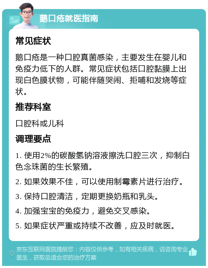 鹅口疮就医指南 常见症状 鹅口疮是一种口腔真菌感染，主要发生在婴儿和免疫力低下的人群。常见症状包括口腔黏膜上出现白色膜状物，可能伴随哭闹、拒哺和发烧等症状。 推荐科室 口腔科或儿科 调理要点 1. 使用2%的碳酸氢钠溶液擦洗口腔三次，抑制白色念珠菌的生长繁殖。 2. 如果效果不佳，可以使用制霉素片进行治疗。 3. 保持口腔清洁，定期更换奶瓶和乳头。 4. 加强宝宝的免疫力，避免交叉感染。 5. 如果症状严重或持续不改善，应及时就医。