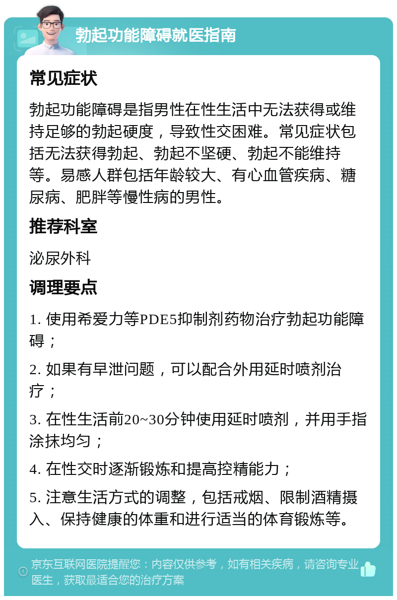 勃起功能障碍就医指南 常见症状 勃起功能障碍是指男性在性生活中无法获得或维持足够的勃起硬度，导致性交困难。常见症状包括无法获得勃起、勃起不坚硬、勃起不能维持等。易感人群包括年龄较大、有心血管疾病、糖尿病、肥胖等慢性病的男性。 推荐科室 泌尿外科 调理要点 1. 使用希爱力等PDE5抑制剂药物治疗勃起功能障碍； 2. 如果有早泄问题，可以配合外用延时喷剂治疗； 3. 在性生活前20~30分钟使用延时喷剂，并用手指涂抹均匀； 4. 在性交时逐渐锻炼和提高控精能力； 5. 注意生活方式的调整，包括戒烟、限制酒精摄入、保持健康的体重和进行适当的体育锻炼等。