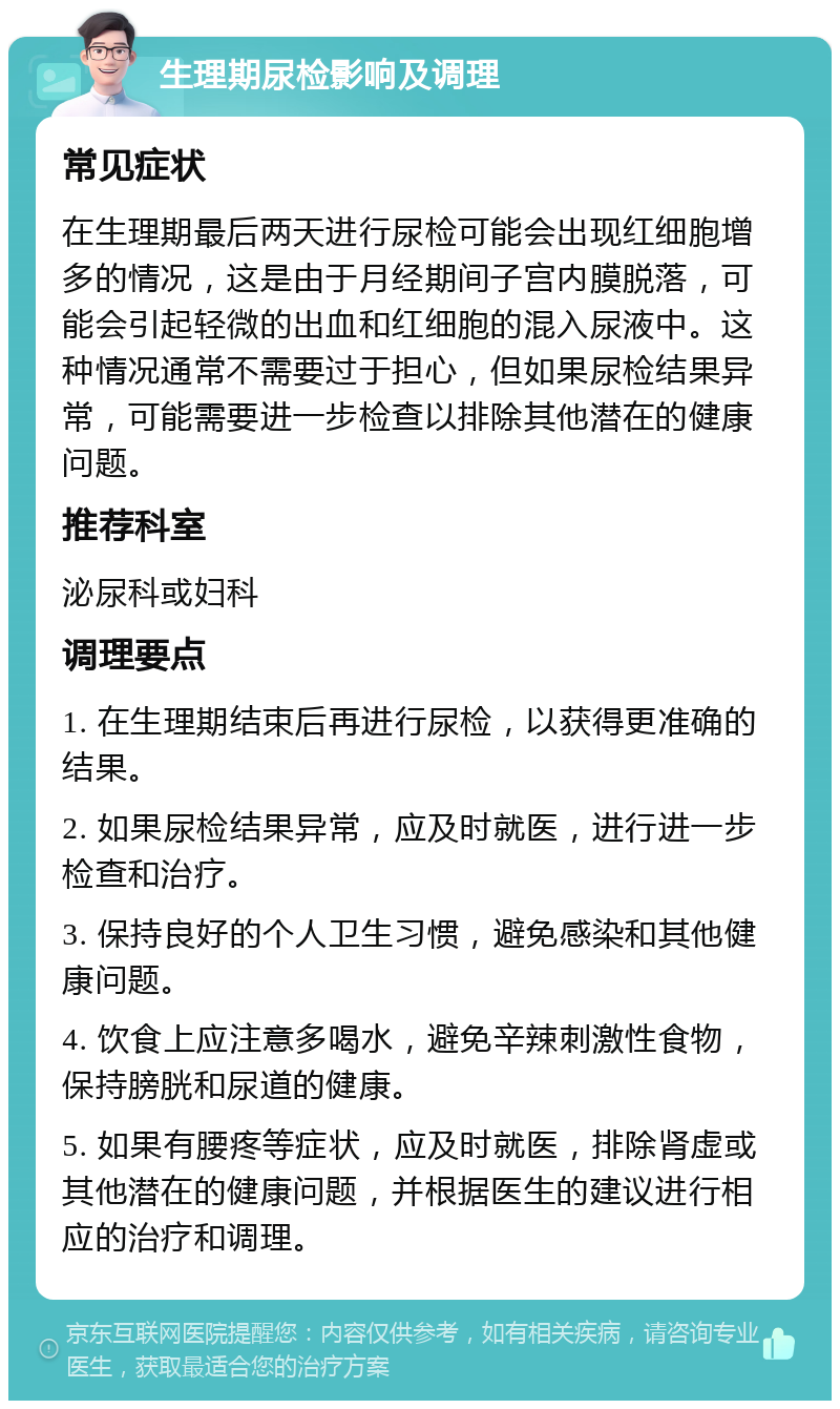 生理期尿检影响及调理 常见症状 在生理期最后两天进行尿检可能会出现红细胞增多的情况，这是由于月经期间子宫内膜脱落，可能会引起轻微的出血和红细胞的混入尿液中。这种情况通常不需要过于担心，但如果尿检结果异常，可能需要进一步检查以排除其他潜在的健康问题。 推荐科室 泌尿科或妇科 调理要点 1. 在生理期结束后再进行尿检，以获得更准确的结果。 2. 如果尿检结果异常，应及时就医，进行进一步检查和治疗。 3. 保持良好的个人卫生习惯，避免感染和其他健康问题。 4. 饮食上应注意多喝水，避免辛辣刺激性食物，保持膀胱和尿道的健康。 5. 如果有腰疼等症状，应及时就医，排除肾虚或其他潜在的健康问题，并根据医生的建议进行相应的治疗和调理。