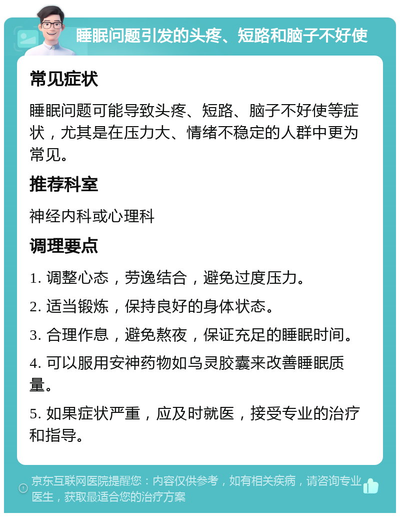 睡眠问题引发的头疼、短路和脑子不好使 常见症状 睡眠问题可能导致头疼、短路、脑子不好使等症状，尤其是在压力大、情绪不稳定的人群中更为常见。 推荐科室 神经内科或心理科 调理要点 1. 调整心态，劳逸结合，避免过度压力。 2. 适当锻炼，保持良好的身体状态。 3. 合理作息，避免熬夜，保证充足的睡眠时间。 4. 可以服用安神药物如乌灵胶囊来改善睡眠质量。 5. 如果症状严重，应及时就医，接受专业的治疗和指导。